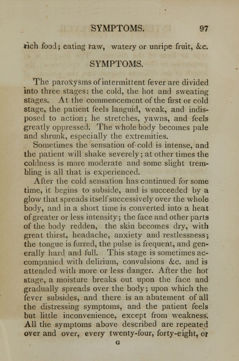 *ich food; eating raw, watery or unripe fruit, &c. SYMPTOMS. The paroxysms of intermittent fever are divided into three stages: the cold, the hot and sweating stages. At the commencement of the first or cold stage, the patient feels languid, weak, and indis- posed to action; he stretches, yawns, and feels greatly oppressed. The whole body becomes pale and shrunk, especially the extremities. Sometimes the sensation of cold is intense, and the patient will shake severely; at other times the coldness is more moderate and some slight trem- bling is all that is experienced. After the cold sensation has continued for some time, it begins to subside, and is succeeded by a glow that spreads itself successively over the whole body, and in a short time is converted into a heat of greater or less intensity; the face and other parts of the body redden, the skin becomes dry, with great thirst, headache, anxiety and restlessness; the tongue is furred, the pulse is frequent, and gen- erally hard and full. This stage is sometimes ac- companied with delirium, convulsions &c. and is attended with more or less danger. After the hot stage, a moisture breaks out upon the face and gradually spreads over the body; upon which the fever subsides, and there is an abatement of all the distressing symptoms, and the patient feels but little inconvenience, except from weakness. All the symptoms above described are repeated over and over, every twenty-four, forty-eight, or G