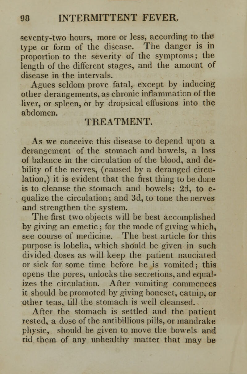 seventy-two hours, more or less, according to the type or form of the disease. The danger is in proportion to the severity of the symptoms; the length of the different stages, and the amount of disease in the intervals. Agues seldom prove fatal, except by inducing other derangements, as chronic inflammation of the liver, or spleen, or by dropsical effusions into the abdomen. TREATMENT. As we conceive this disease to depend upon a derangement of the stomach and bowels, a loss of balance in the circulation of the blood, and de- bility of the nerves, (caused by a deranged circu- lation,) it is evident that the first thing to be done is to cleanse the stomach and bowels: 2d, to e- qualize the circulation; and 3d, to tone the nerves and strengthen the system. The first two objects will be best accomplished by giving an emetic; for the mode of giving which) see course of medicine. The best article for this purpose is lobelia, which should be given in such divided doses as will keep the patient nauciated or sick for some time before he is vomited; this opens the pores, unlocks the secretions, and equal- izes the circulation. After vomiting commences it should be promoted by giving boneset, catnip, or other teas, till the stomach is well cleansed. After the stomach is settled and the patient rested, a dose of the antibillious pills, or mandrake physic, should be given to move the bowels and rid them of any unhealthy matter that may be