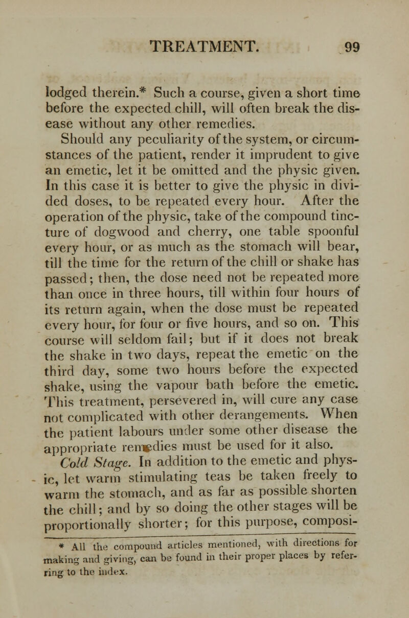 lodged therein.* Such a course, given a short time before the expected chill, will often break the dis- ease without any other remedies. Should any peculiarity of the system, or circum- stances of the patient, render it imprudent to give an emetic, let it be omitted and the physic given. In this case it is better to give the physic in divi- ded doses, to be repeated every hour. After the operation of the physic, take of the compound tinc- ture of dogwood and cherry, one table spoonful every hour, or as much as the stomach will bear, till the time for the return of the chill or shake has passed; then, the dose need not be repeated more than once in three hours, till within four hours of its return again, when the dose must be repeated every hour, for four or five hours, and so on. This course will seldom fail; but if it does not break the shake in two days, repeat the emetic on the third day, some two hours before the expected shake, using the vapour bath before the emetic. This treatment, persevered in, will cure any case not complicated with other derangements. When the patient labours under some other disease the appropriate remedies must be used for it also. Cold Stage. In addition to the emetic and phys- ic, let warm stimulating teas be taken freely to warm the stomach, and as far as possible shorten the chill; and by so doing the other stages will be proportionally shorter; for this purpose, composi- * All the compound articles mentioned, with directions for making and giving, can be found in their proper places by refer- ring to the index.