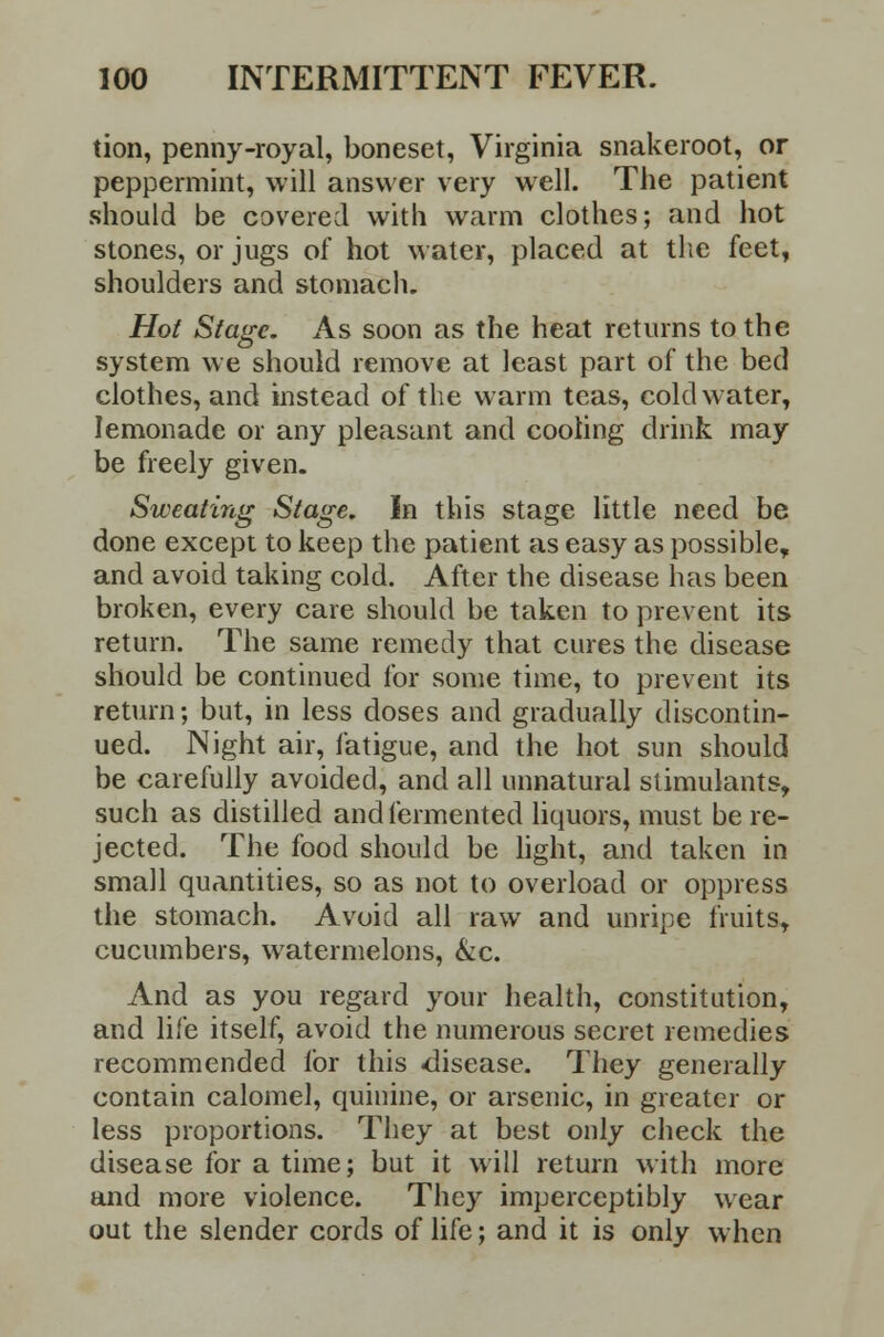 tion, penny-royal, boneset, Virginia snakeroot, or peppermint, will answer very well. The patient should be covered with warm clothes; and hot stones, or jugs of hot water, placed at the feet, shoulders and stomach. Hot Stage. As soon as the heat returns to the system we should remove at least part of the bed clothes, and instead of the warm teas, cold water, lemonade or any pleasant and cooling drink may be freely given. Sweating Stage. In this stage little need be done except to keep the patient as easy as possible, and avoid taking cold. After the disease has been broken, every care should be taken to prevent its return. The same remedy that cures the disease should be continued for some time, to prevent its return; but, in less doses and gradually discontin- ued. Night air, fatigue, and the hot sun should be carefully avoided, and all unnatural stimulants, such as distilled and fermented liquors, must be re- jected. The food should be light, and taken in small quantities, so as not to overload or oppress the stomach. Avoid all raw and unripe fruits, cucumbers, watermelons, &c. And as you regard your health, constitution, and life itself, avoid the numerous secret remedies recommended for this disease. They generally contain calomel, quinine, or arsenic, in greater or less proportions. They at best only check the disease for a time; but it will return with more and more violence. They imperceptibly wear out the slender cords of life; and it is only when