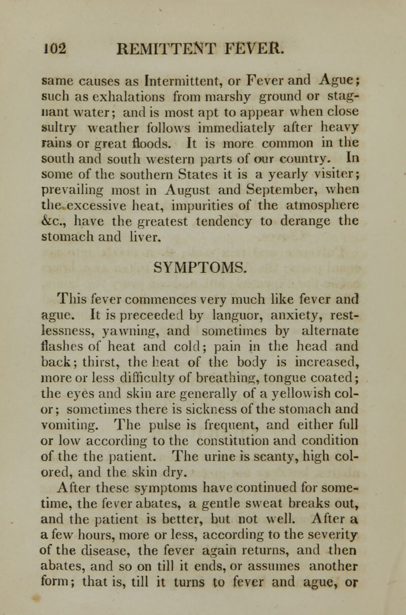 same causes as Intermittent, or Fever and Ague; such as exhalations from marshy ground or stag- nant water; and is most apt to appear when close sultry weather follows immediately after heavy rains or great floods. It is more common in the south and south western parts of our country. In some of the southern States it is a yearly visiter; prevailing most in August and September, when the. excessive heat, impurities of the atmosphere &c, have the greatest tendency to derange the stomach and liver. SYMPTOMS. This fever commences very much like fever and ague. It is preceeded by languor, anxiety, rest- lessness, yawning, and sometimes by alternate flashes of heat and cold; pain in the head and back; thirst, the heat of the body is increased, more or less difficulty of breathing, tongue coated; the eyes and skin are generally of a yellowish col- or ; sometimes there is sickness of the stomach and vomiting. The pulse is frequent, and either full or low according to the constitution and condition of the the patient. The urine is scanty, high col- ored, and the skin dry. After these symptoms have continued for some- time, the fever abates, a gentle sweat breaks out, and the patient is better, but not well. After a a few hours, more or less, according to the severity of the disease, the fever again returns, and then abates, and so on till it ends, or assumes another form; that is, till it turns to fever and ague, or