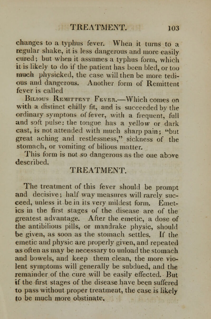 changes to a typhus fever. When it turns to a regular shake, it is less dangerous and more easily cured; hut when it assumes a typhus form, which it is likely to do if the patient has been bled, or too much physicked, the case will then be more tedi- ous and dangerous. Another form of Remittent fever is called Bilious Remittent Feveh.—Which comes on with a distinct chilly fit, and is succeeded by the ordinary symptons of fever, with a frequent^ full and soft pulse: the tongue has a yellow or dark cast, is not attended with much sharp pain; but great aching and restlessness, sickness of the stomach, or vomiting of bilious matter. This form is not so dangerous as the one above described. TREATMENT. The treatment of this fever should be prompt and decisive; half way measures will rarely suc- ceed, unless it be in its very mildest form. Emet- ics in the first stages of the disease are of the greatest advantage. After the emetic, a dose of the antibilious pills, or mandrake physic, should be given, as soon as the stomach settles. If the emetic and physic are properly given, and repeated as often as may be necessary to unload the stomach and bowels, and keep them clean, the more vio- lent symptoms will generally be subdued, and the remainder of the cure will be easily effected. But if the first stages of the disease have been suffered to pass without proper treatment, the case is likely to be much more obstinate.