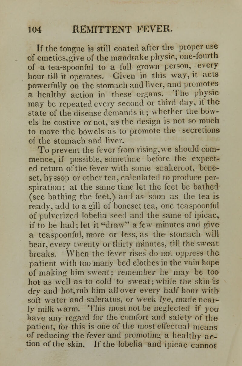 If the tongue is still coated after the proper use of emetics,give of the mandrake physic, one-fourth of a tea-spoonful to a full grown person, every hour till it operates. Given in this way, it acts powerfully on the stomach and liver, and promotes a healthy action in these organs. The physic may be repeated every second or third day, it the state of the disease demands it; whether the bow- els be costive or not, as the design is not so much to move the bowels as to promote the secretions of the stomach and liver. To prevent the fever from rising,we should com- mence, if possible, sometime before the expect- ed return of the fever with some snakeroot, bone- set, hyssop or other tea, calculated to produce per- spiration ; at the same time let the feet be bathed (see bathing the feet,) an 1 as soon as the tea is ready, add to a gill of boneset tea, one teaspoonlul of pulverized lobelia seed and the same of ipicac, if to be had; let it draw a few minutes and give a teaspoonful, more or less, as the stomach will bear, every twenty or thirty minutes, till the sweat breaks. When the fever rises do not oppress the patient with too many bed clothes in the vain hope of making him sweat; remember he may be too hot as well as to cold to sweat; while the skin is dry and hot,rub him ail over every half hour with soft water and saleratus, or week lye, made near- ly milk warm. This must not be neglected if you have any regard for the comfort and safety of the patient, for this is one of the most effectual means of reducing the fever and promoting a healthy ac- tion of the skin. If the lobelia and ipicac cannot