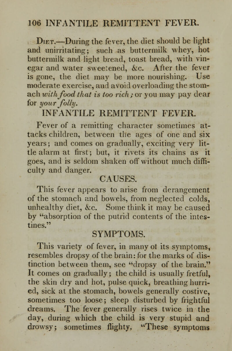 Diet.—During the fever, the diet should be light and unirritating; such as buttermilk whey, hot buttermilk and light bread, toast bread, with vin- egar and water sweetened, &c. After the fever is gone, the diet may be more nourishing. Use moderate exercise, and avoid overloading the stom- ach with food that is too rich; or you may pay dear for your folly. INFANTILE REiMITTENT FEVER. Fever of a remitting character sometimes at- tacks children, between the ages of one and six years; and comes on gradually, exciting very lit- tle alarm at first; but, it rivets its chains as it goes, and is seldom shaken off without much diffi- culty and danger. CAUSES. This fever appears to arise from derangement of the stomach and bowels, from neglected colds, unhealthy diet, kc. Some think it may be caused by absorption of the putrid contents of the intes- tines. SYMPTOMS. This variety of fever, in many ot its symptoms, resembles dropsy of the brain: for the marks of dis- tinction between them, see dropsy of the brain. It comes on gradually; the child is usually fretful, the skin dry and hot, pulse quick, breathing hurri- ed, sick at the stomach, bowels generally costive, sometimes too loose; sleep disturbed by frightful dreams. The fever generally rises twice in the day, during which the child is very stupid and drowsy; sometimes flighty. These symptoms