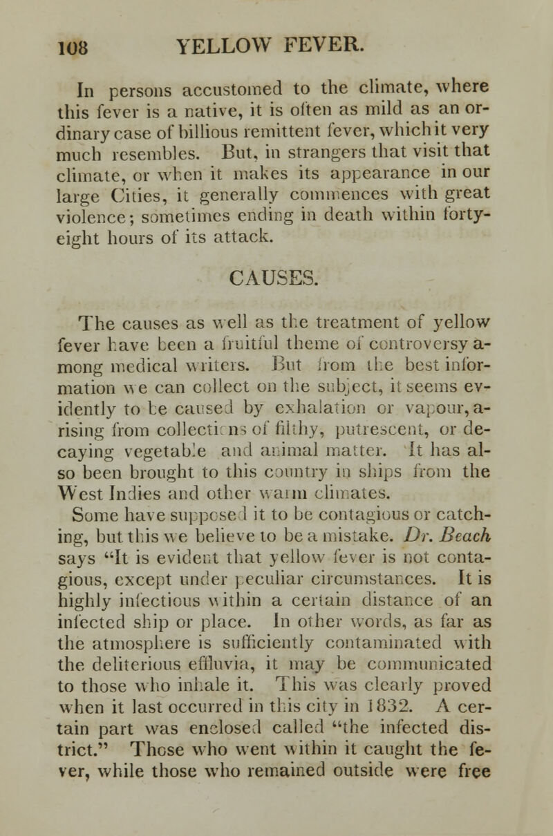 In persons accustomed to the climate, where this fever is a native, it is often as mild as an or- dinary case of billious remittent fever, which it very much resembles. But, in strangers that visit that climate, or when it makes its appearance in our large Cities, it generally commences with great violence; sometimes ending in death within forty- eight hours of its attack. CAUSES. The causes as well as the treatment of yellow fever have been a fruitful theme of controversy a- mong medical writers. But from the best infor- mation we can collect on the subject, it seems ev- idently to he carsed by exhalation or vapour, a- rising from collections of filthy, putrescent, or de- caying vegetable and animal matter. It has al- so been brought to this country in ships from the West Indies and other wann climates. Some have suppose I it to be contagious or catch- ing, but this we believe to be a mistake. Dr. Beach says It is evident that yellow fever is not conta- gious, except under peculiar circumstances. It is highly infectious within a certain distance of an infected ship or place. In other words, as far as the atmosphere is sufficiently contaminated with the deliterious effluvia, it may be communicated to those who inhale it. This was clearly proved when it last occurred in this city in 1832. A cer- tain part was enclosed called the infected dis- trict. Those who went within it caught the fe- ver, while those who remained outside were free