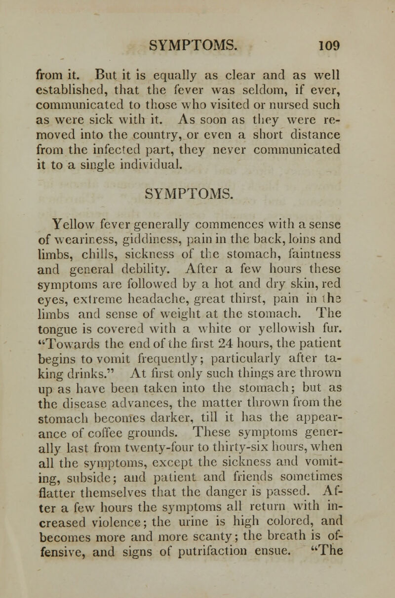 from it. But it is equally as clear and as well established, that the lever was seldom, if ever, communicated to those who visited or nursed such as were sick with it. As soon as they were re- moved into the country, or even a short distance from the infected part, they never communicated it to a single individual. SYMPTOMS. Yellow fever generally commences with a sense of weariness, giddiness, pain in the back, loins and limbs, chills, sickness of the stomach, faintness and general debility. After a few hours these symptoms are followed by a hot and dry skin, red eyes, extreme headache, great thirst, pain in ih3 limbs and sense of weight at the stomach. The tongue is covered with a white or yellowish fur. Towards the end of the first 24 hours, the patient begins to vomit frequently; particularly after ta- king drinks. At first only such things are thrown up as have been taken into the stomach; but as the disease advances, the matter thrown from the stomach becomes darker, till it has the appear- ance of coffee grounds. These symptoms gener- ally last from twenty-four to thirty-six hours, when all the symptoms, except the sickness and vomit- ing, subside; and patient and friends sometimes flatter themselves that the danger is passed. Af- ter a few hours the symptoms all return with in- creased violence; the urine is high colored, and becomes more and more scanty; the breath is of- fensive, and signs of putrifaction ensue. The