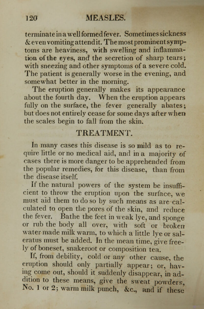 terminate in a well formed fever. Sometimes sickness & even vomiting attend it. The most prominent symp- toms are heaviness, with swelling and inflamma- tion of the eyes, and the secretion of sharp tears; with sneezing and other symptoms of a severe cold. The patient is generally worse in the evening, and somewhat better in the morning. The eruption generally makes its appearance about the fourth day. When the eruption appears fully on the surface, the fever generally abates; but does not entirely cease for some days after when the scales begin to fall from the skin. TREATMENT. In many cases this disease is so mild as to re- quire little or no medical aid, and in a majority of cases there is more danger to be apprehended from the popular remedies, for this disease, than from the disease itself. If the natural powers of the system be insuffi- cient to throw the eruption upon the surface, we must aid them to do so by such means as are cal- culated to open the pores of the skin, and reduce the fever. Bathe the feet in weak lye, and sponge or rub the body all over, with soft or broken water made milk warm, to which a little lye or sal- eratus must be added. In the mean time, give free- ly of boneset, snakeroot or composition tea. If, from debility, cold or any other cause, the eruption should only partially appear; or, hav- ing come out, should it suddenly disappear, in ad- dition to these means, give the sweat powders, No. 1 or 2; warm milk punch, &c, and if these