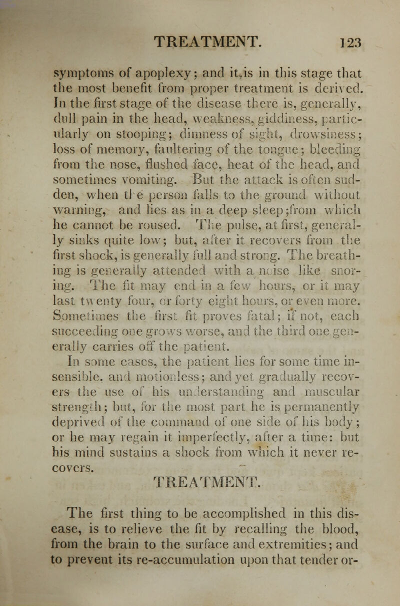 symptoms of apoplexy; and it .is in tills stage that the most benefit from proper treatment is derived. In the first stage of the disease there is, generally, dull pain in the head, weakness, giddiness, partic- ularly on stooping; dimness of sight, drowsii loss of memory, faultering of the tongue; bleeding from the nose, flushed face, heat of the head, and sometimes vomiting. But the attack is often sud- den, when tl e person falls to the ground without warning, and lies as in a deep sleep ;from which he cannot be roused. The pulse, at first, general- ly sinks quite low; but, after it recovers from the first shock, is generally full and strong. The breath- ing is generally attended with a noise like snor- ing. The fit may end in a few hoars, or it may last twenty four, or forty eight hours, or even more. S.qmetioaes the firs- fit proves fatal; if not, each succeeding one grows worse, and the third one erally carries off the patient. In same cases, the patient lies for some time in- sensible, and motionless; and yet gradually recov- ers the use of his understanding and muscular strength; but, tor the most part he is permanently deprived of the command of one side of his body; or he may regain it imperfectly, after a time: hut his mind sustains a shock from which it never re- covers. TREATMENT. The first thing to be accomplished in this dis- ease, is to relieve the fit by recalling the blood, from the brain to the surface and extremities; and to prevent its re-accumulation upon that tender or-