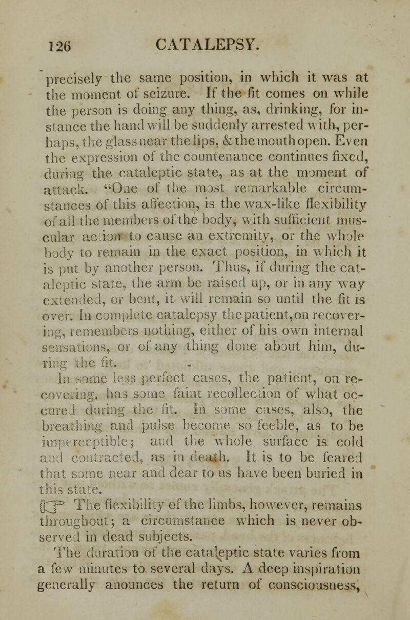 precisely the same position, in which it was at the moment of seizure. If the fit comes on while the person is doing any thing, as, drinking, for in- stance the hand will be suddenly arrested w ith, per- haps, the glass near the lips, & the mouth open. Even the expression of the countenance continues fixed, during the cataleptic state, as at the moment of attack. One of the most remarkable circum- stances of this affection, is the wax-like flexibility of-all the members of the body, with sufficient mus- cular action to cause a 1 extremity, or the whole body to remain in the exact position, in v. Inch it is put by another person. Thus, if during the cat- aleptic state, the arm be raised up, or in any way ended, or bent, it will remain so until the fit is over. In complete catalepsy the patient, on recover- ing, remembers nothing, either of his own internal sns, or of any thing done about him, du- the lit. In some less perfect cases, the patient, on re- eringi has some faint recollection of what oc- cure.i dun., it. In some cases, also, the breathing and pulse become so feeble, as to be imperceptible; and the whole surface is cold icted, as in death. It is to be feared that some near and dear to us have been buried in this state. (Q33 The flexibility of the limbs, however, remains throughout; a circumstance which is never ob- serve t in dead subjects. The duration of the cataleptic state varies from a few minutes to several days. A deep inspiration generally aiiounces the return of consciousness,