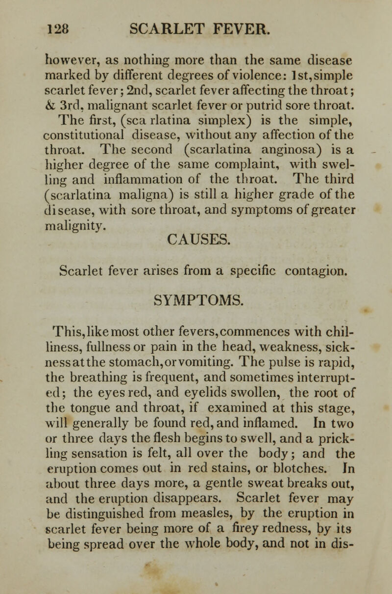 however, as nothing more than the same disease marked by different degrees of violence: 1st,simple scarlet fever; 2nd, scarlet fever affecting the throat; &; 3rd, malignant scarlet fever or putrid sore throat. The first, (sea rlatina simplex) is the simple, constitutional disease, without any affection of the throat. The second (scarlatina anginosa) is a higher degree of the same complaint, with swel- ling and inflammation of the throat. The third (scarlatina maligna) is still a higher grade of the disease, with sore throat, and symptoms of greater malignity. CAUSES. Scarlet fever arises from a specific contagion. SYMPTOMS. This,likemost other fevers,commences with chil- liness, fullness or pain in the head, weakness, sick- ness at the stomach, or vomiting. The pulse is rapid, the breathing is frequent, and sometimes interrupt- ed ; the eyes red, and eyelids swollen, the root of the tongue and throat, if examined at this stage, will generally be found red, and inflamed. In two or three days the flesh begins to swell, and a prick- ling sensation is felt, all over the body; and the eruption comes out in red stains, or blotches. Jn about three days more, a gentle sweat breaks out, and the eruption disappears. Scarlet fever may be distinguished from measles, by the eruption in scarlet fever being more of a firey redness, by its being spread over the whole body, and not in dis-