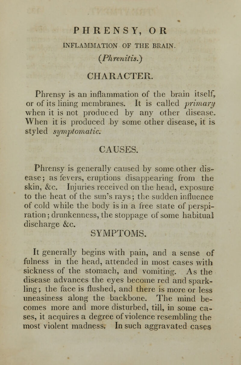 PHRENSY, OR INFLAMMATION OF THE BRAIN. (PhrenifisS) CHARACTER. Phrensy is an inflammation of the brain itself, or of its lining membranes. It is called primary when it is not produced by any other disease. When it is produced by some other disease, it is styled symptomatic. CAUSES. Phrensy is generally caused by some other dis- ease ; as fevers, eruptions disappearing from the skin, &c. Injuries received on the head, exposure to the heat of the sun's rays; the sudden influence of cold while the body is in a free state of perspi- ration ; drunkenness, the stoppage of some habitual discharge &c. SYMPTOMS. It generally begins with pain, and a sense of fulness in the head, attended in most cases with sickness of the stomach, and vomiting. As the disease advances the eyes become red and spark- ling; the face is flushed, and there is more or less uneasiness along the backbone. The mind be- comes more and more disturbed, till, in some ca- ses, it acquires a degree of violence resembling the most violent madness. In such aggravated cases