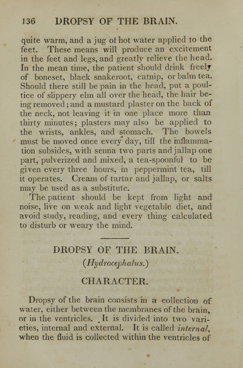 quite warm, and a jug of hot water applied to the feet. These means will produce an excitement in the feet and legs, and greatly relieve the head. In the mean time, the patient should drink freely of boneset, black snakeroot, catnip, or balm tea. Should there still be pain in the head, put a poul- tice of slippery elm all over the head, the hair be- ing removed; and a mustard plaster on the back of the neck, not leaving it in one place more than thirty minutes; plasters may also be applied to the wrists, ankles, and stomach. The bowels must be moved once every day, till the inflamma- tion subsides, with senna two parts and jallap one part, pulverized and mixed, a tea-spoonful to be given every three hours, in peppermint tea, till it operates. Cream of tartar and jallap, or salts may be used as a substitute. The patient should be kept from light and noise, live on weak and light vegetable diet, and avoid study, reading, and every thing calculated to disturb or weary the mind. DROPSY OF THE BRAIN. (Hydroceph alus.} CHARACTER. Dropsy of the brain consists in a collection of water, either between the membranes of the brain, or in the ventricles. g It is divided into two vari- eties, internal and external. It is called internal, when the fluid is collected within the ventricles of