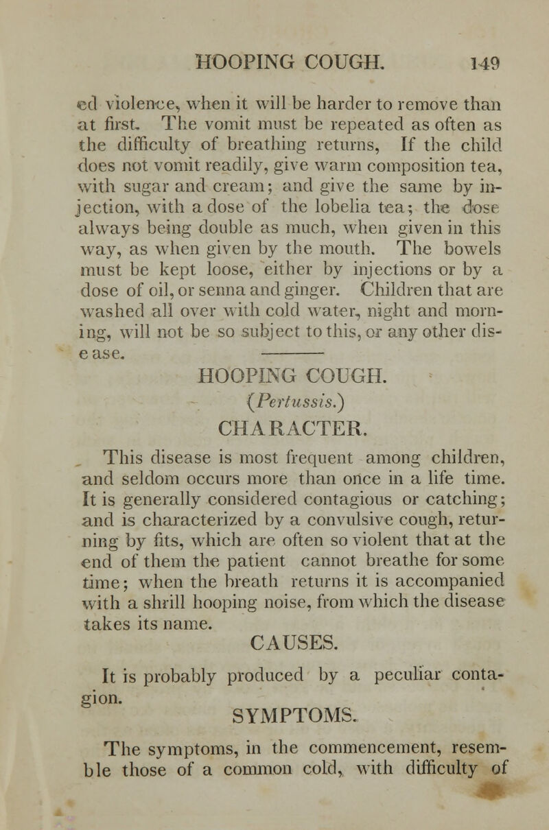 eel violence, when it will be harder to remove than at first. The vomit must be repeated as often as the difficulty of breathing returns, If the child does not vomit readily, give warm composition tea, with sugar and cream; and give the same by in- jection, with a dose of the lobelia tea; the dose always being double as much, when given in this way, as when given by the mouth. The bowels must be kept loose, either by injections or by a dose of oil, or senna and ginger. Children that are washed all over with cold water, night and morn- ing, will not be so subject to this, or any other dis- ease. HOOPING COUGH. (^Pertussis.) CHARACTER. This disease is most frequent among children, and seldom occurs more than once in a life time. It is generally considered contagious or catching; and is characterized by a convulsive cough, retur- ning by fits, which are often so violent that at the end of them the patient cannot breathe for some time; when the breath returns it is accompanied with a shrill hooping noise, from which the disease takes its name. CAUSES. It is probably produced by a peculiar conta- gion. SYMPTOMS. The symptoms, in the commencement, resem- ble those of a common cold, with difficulty of