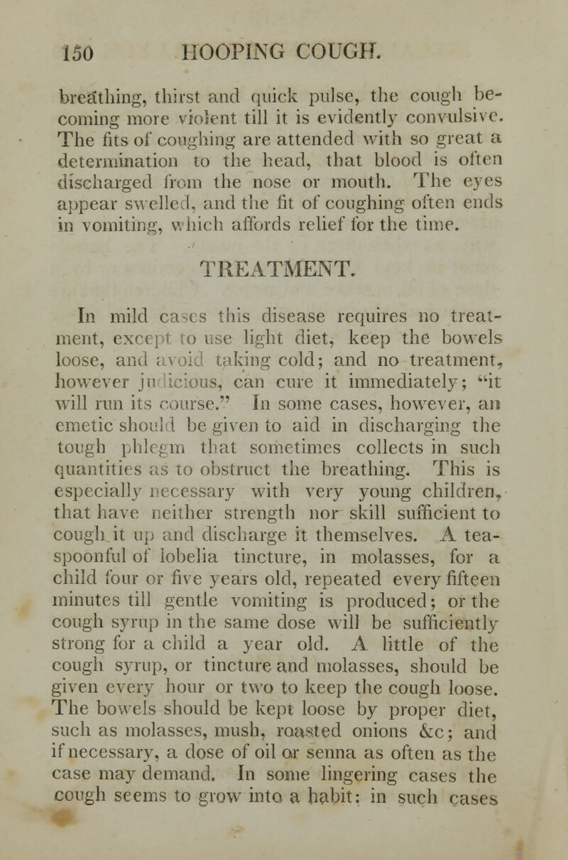 breathing, thirst and quick pulse, the cough be- coming more violent till it is evidently convulsive. The fits of coughing are attended with so great a determination to the head, that blood is often discharged from the nose or mouth. The eyes appear swelled, and the fit of coughing often ends in vomiting, which affords relief for the time. TREATMENT. In mild ca;cs this disease requires no treat- ment, except to use light diet, keep the bowels loose, and avoid taking cold; and no treatment, however jui icious, can cure it immediately; it will run its course. In some cases, however, an emetic should be given to aid in discharging the tough phlegm that sometimes collects in such quantities as to obstruct the breathing. This is especially necessary with very young children, that have neither strength nor skill sufficient to cough it up and discharge it themselves. A tea- spoonful of lobelia tincture, in molasses, for a child four or five years old, repeated every fifteen minutes till gentle vomiting is produced; or the cough syrup in the same dose will be sufficiently strong for a child a year old. A little of the cough syrup, or tincture and molasses, should be given every hour or two to keep the cough loose. The bowels should be kept loose by proper diet, such as molasses, mush, roasted onions kc; and if necessary, a dose of oil or senna as often as the case may demand. In some lingering cases the cough seems to grow into a habit: in such cases