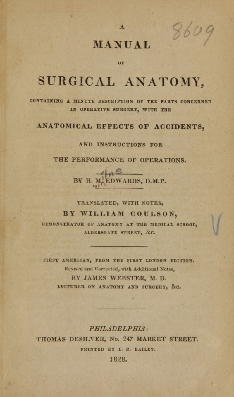 A rs /a MANUAL SURGICAL ANATOMY, CONTAINING A MINUTE DESCRIPTION OF THE PARTS CONCERNED IN OPERATIVE SDRGERT, WITH THE ANATOMICAL EFFECTS OF ACCIDENTS, AND INSTRUCTIONS FOR THE PERFORMANCE OF OPERATIONS. -4*fi RY II. M„ EDWARDS, D.M.P. ■»>« x TRANSLATED, WITH NOTES, BY WILLIAM COULSON, IiEMONSTRATOR OF ANATOMY AT THE MEDICAL SCHOOL, FIRST AMERICAN, FROM THE FIRST LONDON EDITION. Rented anil Corrected, with Additional Notes, LECTURER ON ANATOMY AND SURGERY, &C. PHILADELPHIA: THOMAS DESILYER, No. 247 MARKET STREET. PRINTED BY L. H. BAILEY. 1828. ALDERSGATE STREET, &C.