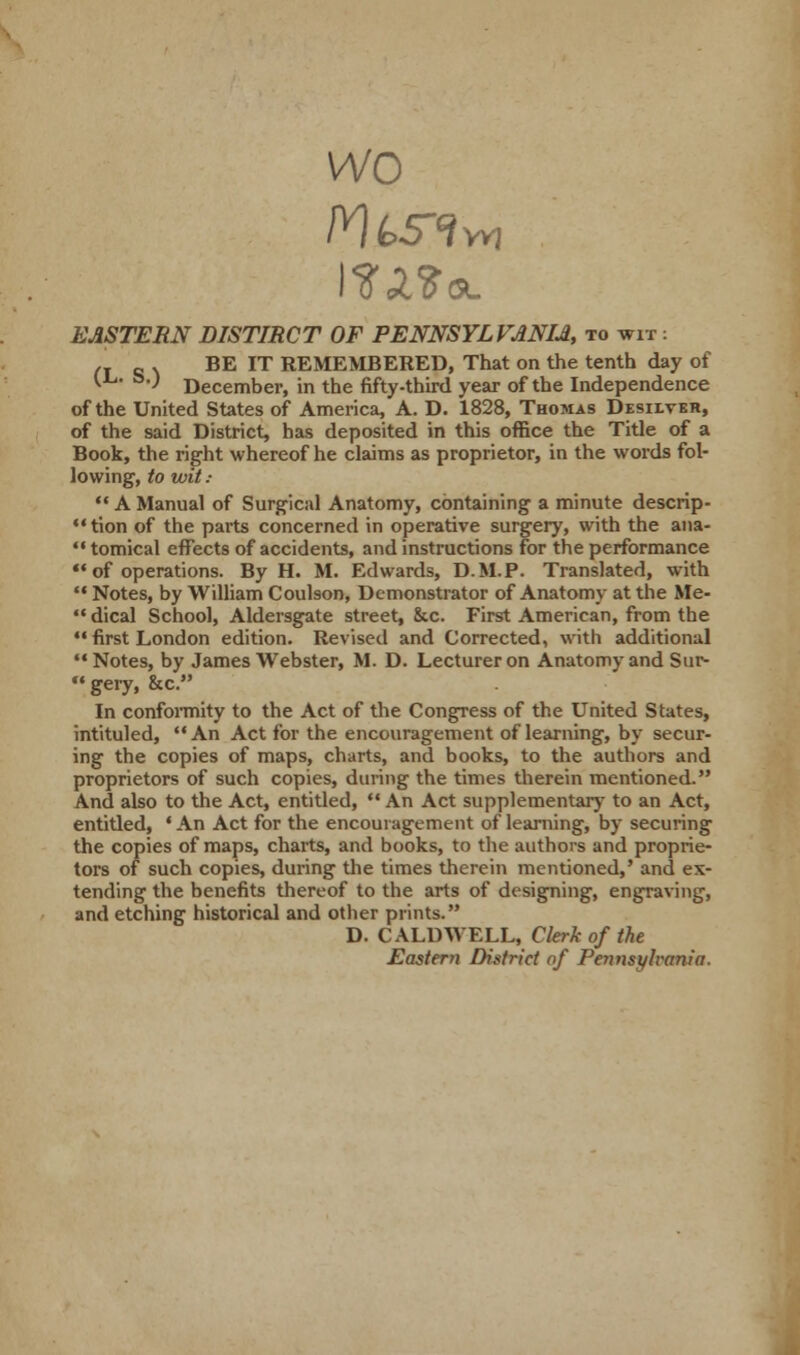 wo EASTERN DISTIRCT OF PENNSYLVANIA to wit : ,T e \ BE IT REMEMBERED, That on the tenth day of (L. a.) December, in the fifty-third year of the Independence of the United States of America, A. D. 1828, Thomas Desiltbh, of the said District, has deposited in this office the Title of a Book, the right whereof he claims as proprietor, in the words fol- lowing, to wit ;  A Manual of Surgical Anatomy, containing a minute descrip- tion of the parts concerned in operative surgery, with the ana-  tomical effects of accidents, and instructions for the performance  of operations. By H. M. Edwards, D.M.P. Translated, with  Notes, by William Coulson, Demonstrator of Anatomy at the Me-  dical School, Aldersgate street, &c. First American, from the M first London edition. Revised and Corrected, with additional '* Notes, by James Webster, M. D. Lecturer on Anatomy and Sur- gery, &c. In conformity to the Act of the Congress of the United States, intituled, An Act for the encouragement of learning, by secur- ing the copies of maps, charts, and books, to the authors and proprietors of such copies, during the times therein mentioned. And also to the Act, entitled,  An Act supplementary to an Act, entitled, ' An Act for the encouragement of learning, by securing the copies of maps, charts, and books, to the authors and proprie- tors of such copies, during the times therein mentioned,' and ex- tending the benefits thereof to the arts of designing, engraving, and etching historical and other prints. D. CALDWELL, Clerk of the Eastern District of Pennsylvania.