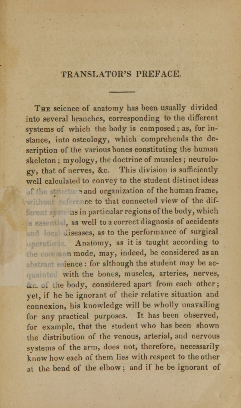 TRANSLATOR'S PREFACE. The science of anatomy has been usually divided into several branches, corresponding to the different systems of which the body is composed; as, for in- stance, into osteology, which comprehends the de- scription of the various bones constituting the human skeleton ; myology, the doctrine of muscles; neurolo- gy, that of nerves, &c. This division is sufficiently well calculated to convey to the student distinct ideas •». and organization of the human frame, ce to that connected view of the dif- as in particular regions of the body, which , as well to a correct diagnosis of accidents diseases, as to the performance of surgical Anatomy, as it is taught according to n mode, may, indeed, be considered as an •ience: for although the student may be ac- with the bones, muscles, arteries, nerves, &c ^ .ne body, considered apart from each other; yet, if he be ignorant of their relative situation and connexion, his knowledge will be wholly unavailing for any practical purposes. It has been observed, for example, that the student who has been shown the distribution of the venous, arterial, and nervous systems of the arm, does not, therefore, necessarily know how each of them lies with respect to the other at the bend of the elbow; and if he be ignorant of