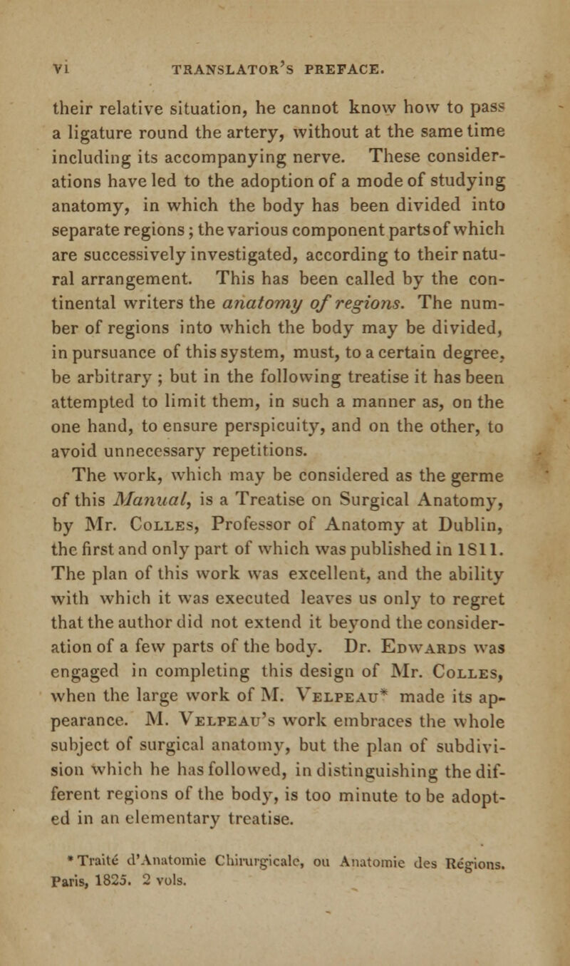 their relative situation, he cannot know how to pas? a ligature round the artery, without at the same time including its accompanying nerve. These consider- ations have led to the adoption of a mode of studying anatomy, in which the body has been divided into separate regions; the various component parts of which are successively investigated, according to their natu- ral arrangement. This has been called by the con- tinental writers the anatomy of regions. The num- ber of regions into which the body may be divided, in pursuance of this system, must, to a certain degree, be arbitrary ; but in the following treatise it has been attempted to limit them, in such a manner as, on the one hand, to ensure perspicuity, and on the other, to avoid unnecessary repetitions. The work, which may be considered as the germe of this Manual, is a Treatise on Surgical Anatomy, by Mr. Colles, Professor of Anatomy at Dublin, the first and only part of which was published in 1S11. The plan of this work was excellent, and the ability with which it was executed leaves us only to regret that the author did not extend it beyond the consider- ation of a few parts of the body. Dr. Edwards was engaged in completing this design of Mr. Colles, when the large work of M. Velpeau* made its ap- pearance. M. Velpeau's work embraces the whole subject of surgical anatomy, but the plan of subdivi- sion which he has followed, in distinguishing the dif- ferent regions of the body, is too minute to be adopt- ed in an elementary treatise. •Traite d'Anatomie Chimrgicale, ou Anatomie des Regions.