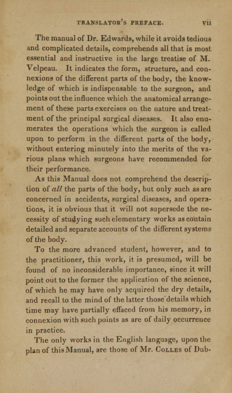 The manual of Dr. Edwards, while it avoids tedious and complicated details, comprehends all that is most essential and instructive in the large treatise of M. Velpeau. It indicates the form, structure, and con- nexions of the different parts of the body, the know- ledge of which is indispensable to the surgeon, and points out the influence which the anatomical arrange- ment of these parts exercises on the nature and treat- ment of the principal surgical diseases. It also enu- merates the operations which the surgeon is called upon to perform in the different parts of the body, without entering minutely into the merits of the va- rious plans which surgeons have recommended for their performance. As this Manual does not comprehend the descrip- tion of all the parts of the body, but only such as are concerned in accidents, surgical diseases, and opera- tions, it is obvious that it will not supersede the ne- cessity of studying such elementary works as contain detailed and separate accounts of the different systems of the body. To the more advanced student, however, and to the practitioner, this work, it is presumed, will be found of no inconsiderable importance, since it will point out to the former the application of the science, of which he may have only acquired the dry details, and recall to the mind of the latter those'details which time may have partially effaced from his memory, in connexion with such points as are of daily occurrence in practice. The only works in the English language, upon the plan of this Manual, are those of Mr. Colles of Dub-