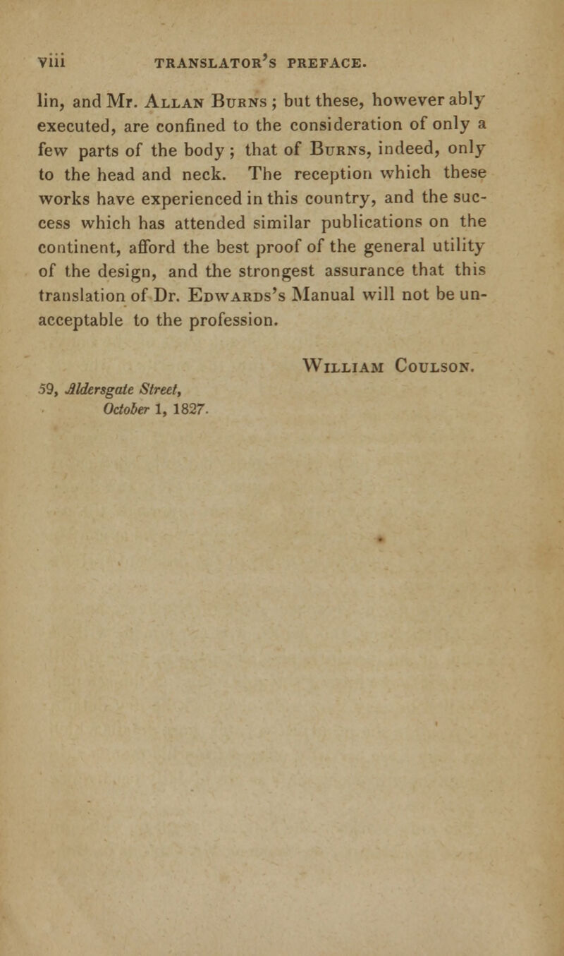 lin, and Mr. Allan Burns ; but these, however ably- executed, are confined to the consideration of only a few parts of the body ; that of Burns, indeed, only to the head and neck. The reception which these works have experienced in this country, and the suc- cess which has attended similar publications on the continent, afford the best proof of the general utility of the design, and the strongest assurance that this translation of Dr. Edwards's Manual will not be un- acceptable to the profession. William Coulson. 59, Jlldersgate Street,