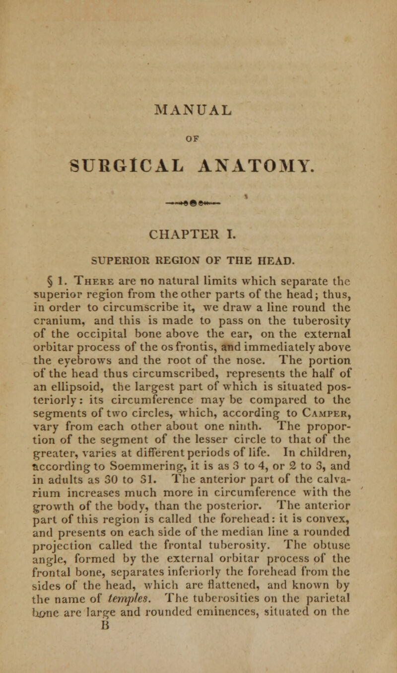 MANUAL OF SURGICAL ANATOMY. CHAPTER I. SUPERIOR REGION OF THE HEAD. § 1. There are no natural limits which separate the superior region from the other parts of the head; thus, in order to circumscribe it, we draw a line round the cranium, and this is made to pass on the tuberosity of the occipital bone above the ear, on the external orbitar process of the osfrontis, and immediately above the eyebrows and the root of the nose. The portion of the head thus circumscribed, represents the half of an ellipsoid, the largest part of which is situated pos- teriorly : its circumference may be compared to the segments of two circles, which, according to Camper, vary from each other about one ninth. The propor- tion of the segment of the lesser circle to that of the greater, varies at different periods of life. In children, according to Soemmering, it is as 3 to 4, or 2 to 3, and in adults as 30 to 31. The anterior part of the calva- rium increases much more in circumference with the growth of the body, than the posterior. The anterior part of this region is called the forehead: it is convex, and presents on each side of the median line a rounded projection called the frontal tuberosity. The obtuse angle, formed by the external orbitar process of the frontal bone, separates inferiorly the forehead from the sides of the head, which are flattened, and known by the name of temples. The tuberosities on the parietal hj/ne are large and rounded eminences, situated on the B