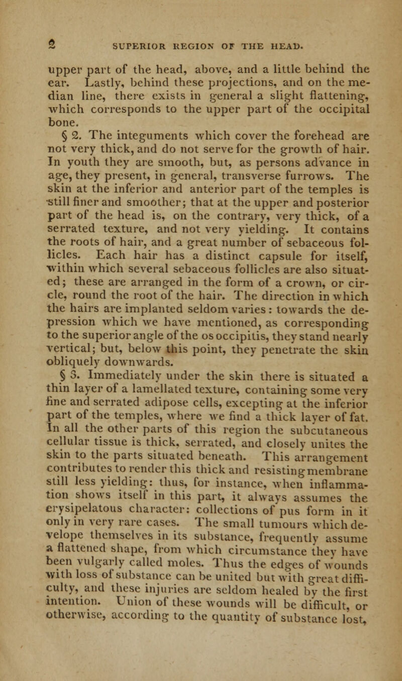 upper part of the head, above, and a little behind the ear. Lastly, behind these projections, and on the me- dian line, there exists in general a slight flattening, which corresponds to the upper part of the occipital bone. § 2. The integuments which cover the forehead are not very thick, and do not serve for the growth of hair. In youth they are smooth, but, as persons advance in age, they present, in general, transverse furrows. The skin at the inferior and anterior part of the temples is still finer and smoother; that at the upper and posterior part of the head is, on the contrary, very thick, of a serrated texture, and not very yielding. It contains the roots of hair, and a great number of sebaceous fol- licles. Each hair has a distinct capsule for itself, within which several sebaceous follicles are also situat- ed; these are arranged in the form of a crown, or cir- cle, round the root of the hair. The direction in which the hairs are implanted seldom varies : towards the de- pression which we have mentioned, as corresponding to the superior angle of the osoccipitis, they stand nearly vertical; but, below this point, they penetrate the skin obliquely downwards. § 3. Immediately under the skin there is situated a thin layer of a lamellated texture, containing some very line and serrated adipose cells, excepting at the inferior part of the temples, where we find a thick layer of fat. In all the other parts of this region the subcutaneous cellular tissue is thick, serrated, and closely unites the skin to the parts situated beneath. This arrangement contributes to render this thick and resisting membrane still less yielding: thus, for instance, when inflamma- tion shows itself in this part, it always assumes the erysipelatous character: collections of pus form in it only in very rare cases. The small tumours which de- velope themselves in its substance, frequently assume a flattened shape, from which circumstance they have been vulgarly called moles. Thus the edges of wounds with loss of substance can be united but with great diffi- culty, and these injuries are seldom healed by the first intention. Union of these wounds will be difficult, or otherwise, according to the quantity of substance lost,