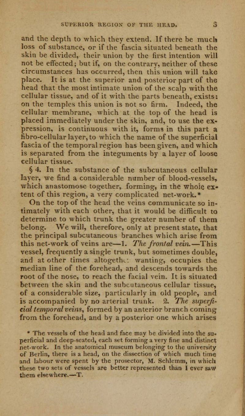 and the depth to which they extend. If there be much loss of substance, or if the fascia situated beneath the skin be divided, their union by the first intention will not be effected; but if, on the contrary, neither of these circumstances has occurred, then this union will take place. It is at the superior and posterior part of the head that the most intimate union of the scalp with the cellular tissue, and of it with the parts beneath, exists: on the temples this union is not so firm. Indeed, the cellular membrane, which at the top of the head is placed immediately under the skin, and, to use the ex- pression, is continuous with it, forms in this part a fibro-cellular layer, to which the name of the superficial fascia of the temporal region has been given, and which is separated from the integuments by a layer of loose cellular tissue. § 4. In the substance of the subcutaneous cellular layer, we find a considerable number of blood-vessels, which anastomose together, forming, in the whole ex- tent of this region, a very complicated net-work.* On the top of the head the veins communicate so in- timately with each other, that it would be difficult to determine to which trunk the greater number of them belong. We will, therefore, only at present state, that the principal subcutaneous branches which arise from this net-work of veins are—1. The frontal vein.—This vessel, frequently a single trunk, but sometimes double, and at other times altogetlv. wanting, occupies the median line of the forehead, and descends towards the root of the nose, to reach the facial vein. It is situated between the skin and the subcutaneous cellular tissue, of a considerable size, particularly in old people, and is accompanied by no arterial trunk. 2. The superfi- cial temporal veins, formed by an anterior branch coming from the forehead, and by a posterior one which arises * The vessels of the head and face may be divided into the su- perficial and deep-seated, each set forming a very fine and distinct net-work. In the anatomical museum belonging to the university of Berlin, there is a head, on the dissection of which much time and labour were spent by the prosector, M. Schlemm, in which these two sets of vessels are better represented than I ever saw them elsewhere.—T.