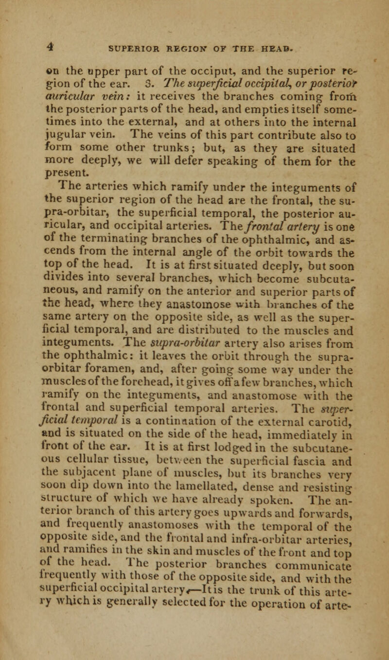 ©n the upper part of the occiput, and the superior re- gion of the ear. 3. The superficial occipital, or posterior auricular vein: it receives the branches coming from the posterior parts of the head, and empties itself some- times into the external, and at others into the internal jugular vein. The veins of this part contribute also to form some other trunks; but, as they are situated more deeply, we will defer speaking of them for the present. The arteries which ramify under the integuments of the superior region of the head are the frontal, the su- pra-orbitar, the superficial temporal, the posterior au- ricular, and occipital arteries. The frontal artery is one of the terminating branches of the ophthalmic, and as- cends from the internal angle of the orbit towards the top of the head. It is at first situated deeply, but soon divides into several branches, which become subcuta- neous, and ramify on the anterior and superior parts of the head, where they anastomose with branches of the same artery on the opposite side, as well as the super- ficial temporal, and are distributed to the muscles and integuments. The supra-orbitar artery also arises from the ophthalmic: it leaves the orbit through the supra- orbitar foramen, and, after going some way under the muscles of the forehead, it gives off a few branches, which ramify on the integuments, and anastomose with the frontal and superficial temporal arteries. The super- ficial temporal is a continaation of the external carotid, and is situated on the side of the head, immediately in front of the ear. It is at first lodged in the subcutane- ous cellular tissue, between the superficial fascia and the subjacent plane of muscles, but its branches very soon dip down into the lamellated, dense and resisting structure of which we have already spoken. The an- terior branch of this artery goes upwards and forwards, and frequently anastomoses with the temporal of the opposite side, and the frontal and infra-orbitar arteries, and ramifies in the skin and muscles of the front and top of the head. The posterior branches communicate frequently with those of the opposite side, and with the superficial occipital artery<—Itis the trunk of this arte- ry which is generally selected for the operation of arte-