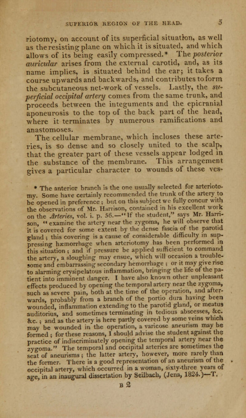riotomy, on account of its superficial situation, as well as the resisting plane on which it is situated, and which allows of its being easily compressed.* The posterior auricular arises from the external carotid, and, as its name implies, is situated behind the ear; it takes a course upwards and backwards, and contributes to form the subcutaneous net-work of vessels. Lastly, the su- perficial occipital artery comes from the same trunk, and proceeds between the integuments and the epicranial aponeurosis to the top of the back part of the head, where it terminates by numerous ramifications and anastomoses. The cellular membrane, which incloses these arte- ries, is so dense and so closely united to the scalp, that the greater part of these vessels appear lodged in the substance of the membrane. This arrangement gives a particular character to wounds of these ves- » The anterior branch is the one usually selected for arterioto- tny. Some have certainly recommended the trunk of the artery to be opened in preference ; but on this subject wc fully concur with the observations of Mr. Harrison, contained in his excellent work on the Arteries, vol. i. p. 56.—If the student, says Mr. Harri- son,  examine the artery near the zygoma, he will observe that it is covered for some extent by the dense fascia of the parotid gland ; this covering is a cause of considerable difficulty in sup- pressing hemorrhage when arteriotomy has been performed in this situation ; and if pressure be applied sufficient to command the artery, a sloughing may ensue, which will occasion a trouble- some and' embarrassing secondary hemorrhage ; or it may give rise to alarming erysipelatous inflammation, bringing the life of the pa- tient into imminent danger. I have also known other unpleasant effects produced by opening the temporal artery near the zygoma, such as severe pain, both at the time of the operation, and after- wards, probably from a branch of the portio dura having been wounded, inflammation extending to the parotid gland, or meatus auditorius, and sometimes terminating in tedious abscesses, &c. &c.; and as the artery is here partly covered by some veins which may be wounded in the operation, a varicose aneurism may be formed ; for these reasons, I should advise the student against the practice of indiscriminately opening the temporal artery near the zygoma. The temporal and occipital arteries are sometimes the seat of aneurisms; the latter artery, however, more rarely than the former. There is a good representation of an aneurism of the occipital artery, which occurred in a woman, sixty-three years of age, in an inaugural dissertation by Seilbach, (Jena, 1824.)—T. b2