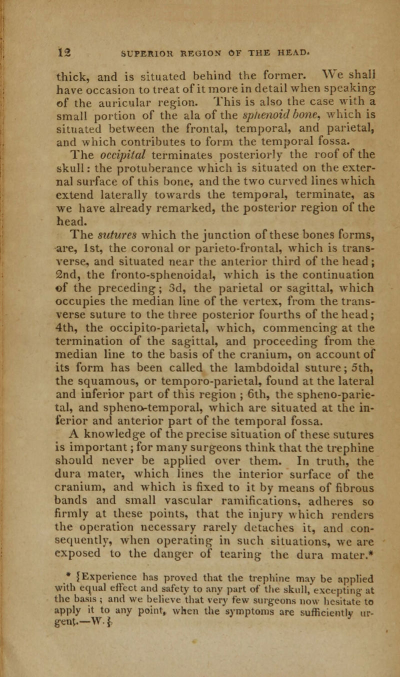thick, and is situated behind the former. We shall have occasion to treat of it more in detail when speaking of the auricular region. This is also the case with a small portion of the ala of the sphenoid bone, which is situated between the frontal, temporal, and parietal, and which contributes to form the temporal fossa. The occipital terminates posteriorly the roof of the skull: the protuberance which is situated on the exter- nal surface of this bone, and the two curved lines which extend laterally towards the temporal, terminate, as we have already remarked, the posterior region of the head. The sutures which the junction of these bones forms, are, 1st, the coronal or parieto-frontal, which is trans- verse, and situated near the anterior third of the head ; 2nd, the fronto-sphenoidal, which is the continuation of the preceding; 3d, the parietal or sagittal, which occupies the median line of the vertex, from the trans- verse suture to the three posterior fourths of the head; 4th, the occipitoparietal, which, commencing at the termination of the sagittal, and proceeding from the median line to the basis of the cranium, on account of its form has been called the lambdoidal suture; 5th, the squamous, or temporo-parietal, found at the lateral and inferior part of this region ; 6th, the sphenoparie- tal, and spheno-temporal, which are situated at the in- ferior and anterior part of the temporal fossa. A knowledge of the precise situation of these sutures is important; for many surgeons think that the trephine should never be applied over them. In truth, the dura mater, which lines the interior surface of the cranium, and which is fixed to it by means of fibrous bands and small vascular ramifications, adheres so firmly at these points, that the injury which renders the operation necessary rarely detaches it, and con- sequently, when operating in such situations, we are exposed to the danger of tearing the dura mater.* • {Experience has proved that the trephine may be applied with equal effect and safety to any part of the skull.'excepting at the basis ; and we believe that very few surgeons now hesitate to apply it to any point, when the symptoms are sufficiently ur- gent.— W. \