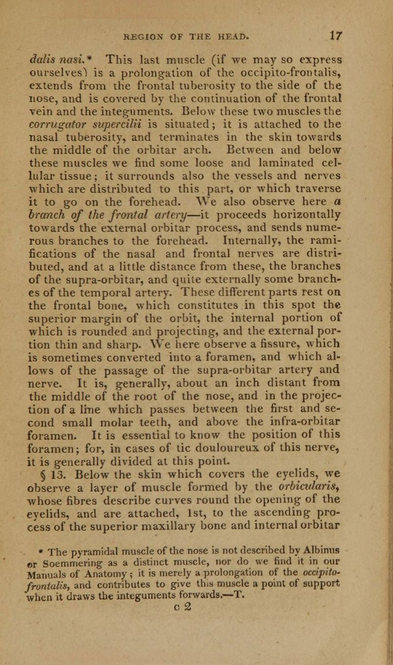 dalis nasi.1* This last muscle (if we may so express ourselves) is a prolongation of the occipito-frontalis, extends from the frontal tuberosity to the side of the nose, and is covered by the continuation of the frontal vein and the integuments. Below these two muscles the corrugator sttpercilii is situated; it is attached to the nasal tuberosity, and terminates in the skin towards the middle of the orbitar arch. Between and below these muscles we find some loose and laminated cel- lular tissue; it surrounds also the vessels and nerves which are distributed to this part, or which traverse it to go on the forehead. We also observe here a branch of the frontal artery—it proceeds horizontally towards the external orbitar process, and sends nume- rous branches to the forehead. Internally, the rami- fications of the nasal and frontal nerves are distri- buted, and at a little distance from these, the branches of the supra-orbitar, and quite externally some branch- es of the temporal artery. These different parts rest on the frontal bone, which constitutes in this spot the superior margin of the orbit, the internal portion of which is rounded and projecting, and the external por- tion thin and sharp. We here observe a fissure, which is sometimes converted into a foramen, and which al- lows of the passage of the supra-orbitar artery and nerve. It is, generally, about an inch distant from the middle of the root of the nose, and in the projec- tion of a line which passes between the first and se- cond small molar teeth, and above the infra-orbitar foramen. It is essential to know the position of this foramen; for, in cases of tic douloureux of this nerve, it is generally divided at this point. § 13. Below the skin which covers the eyelids, we observe a layer of muscle formed by the orbicularis, whose fibres describe curves round the opening of the eyelids, and are attached, 1st, to the ascending pro- cess of the superior maxillary bone and internal orbitar * The pyramidal muscle of the nose is not described by Albinus or Soemmering as a distinct muscle, nor do we find it in our Manuals of Anatomy ; it is merely a prolongation of the occipito- frontalis, and contributes to give this muscle a point of support when it draws the integuments forwards.—T. c 2