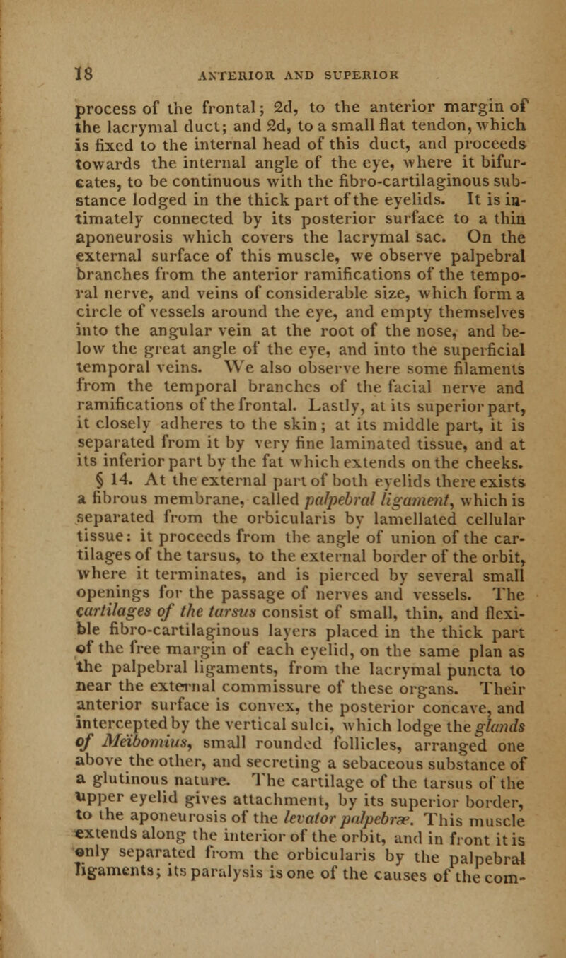 process of the frontal; 2d, to the anterior margin of the lacrymal duct; and 2d, to a small flat tendon, which is fixed to the internal head of this duct, and proceeds towards the internal angle of the eye, where it bifur- cates, to be continuous with the fibro-cartilaginous sub- stance lodged in the thick part of the eyelids. It is ia- timately connected by its posterior surface to a thin aponeurosis which covers the lacrymal sac. On the external surface of this muscle, we observe palpebral branches from the anterior ramifications of the tempo- ral nerve, and veins of considerable size, which form a circle of vessels around the eye, and empty themselves into the angular vein at the root of the nose, and be- low the great angle of the eye, and into the superficial temporal veins. We also observe here some filaments from the temporal branches of the facial nerve and ramifications of the frontal. Lastly, at its superior part, it closely adheres to the skin; at its middle part, it is separated from it by very fine laminated tissue, and at its inferior part by the fat which extends on the cheeks. § 14. At the external part of both eyelids there exists a fibrous membrane, called palpebral ligament, which is separated from the orbicularis by lamellated cellular tissue: it proceeds from the angle of union of the car- tilages of the tarsus, to the external border of the orbit, where it terminates, and is pierced by several small openings for the passage of nerves and vessels. The cartilages of the tarsus consist of small, thin, and flexi- ble fibro-cartilaginous layers placed in the thick part of the free margin of each eyelid, on the same plan as the palpebral ligaments, from the lacrymal puncta to near the external commissure of these organs. Their anterior surface is convex, the posterior concave, and intercepted by the vertical sulci, which lodge the glands of Meibomius, small rounded follicles, arranged one above the other, and secreting a sebaceous substance of a glutinous nature. The cartilage of the tarsus of the tipper eyelid gives attachment, by its superior border, to the aponeurosis of the levator pa1pebra>. This muscle extends along the interior of the orbit, and in front it is only separated from the orbicularis by the palpebral ligaments; its paralysis is one of the causes of the com-