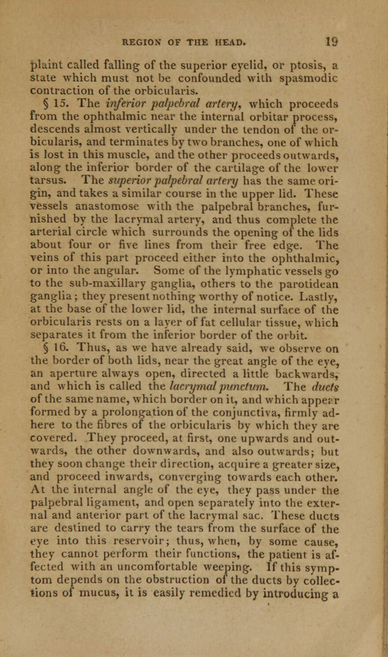 plaint called falling of the superior eyelid, or ptosis, a state which must not be confounded with spasmodic contraction of the orbicularis. § 15. The inferior palpebral artery, which proceeds from the ophthalmic near the internal orbitar process, descends almost vertically under the tendon of the or- bicularis, and terminates by two branches, one of which is lost in this muscle, and the other proceeds outwards, along the inferior border of the cartilage of the lower tarsus. The superior palpebral artery has the same ori- gin, and takes a similar course in the upper lid. These vessels anastomose with the palpebral branches, fur- nished by the lacrymal artery, and thus complete the arterial circle which surrounds the opening of the lids about four or five lines from their free edge. The veins of this part proceed either into the ophthalmic, or into the angular. Some of the lymphatic vessels go to the sub-maxillary ganglia, others to the parotidean ganglia; they present nothing worthy of notice. Lastly, at the base of the lower lid, the internal surface of the orbicularis rests on a layer of fat cellular tissue, which separates it from the inferior border of the orbit. § 16. Thus, as we have already said, we observe on the border of both lids, near the great angle of the eye, an aperture always open, directed a little backwards, and which is called the lacrymalpunctum. The ducts of the same name, which border on it, and which apper.r formed by a prolongation of the conjunctiva, firmly ad- here to the fibres of the orbicularis by which they are covered. They proceed, at first, one upwards and out- wards, the other downwards, and also outwards; but they soon change their direction, acquire a greater size, and proceed inwards, converging towards each other. At the internal angle of the eye, they pass under the palpebral ligament, and open separately into the exter- nal and anterior part of the lacrymal sac. These ducts are destined to carry the tears from the surface of the eye into this reservoir; thus, when, by some cause, they cannot perform their functions, the patient is af- fected with an uncomfortable weeping. If this symp- tom depends on the obstruction of the ducts by collec- tions of mucus, it is easily remedied by introducing a