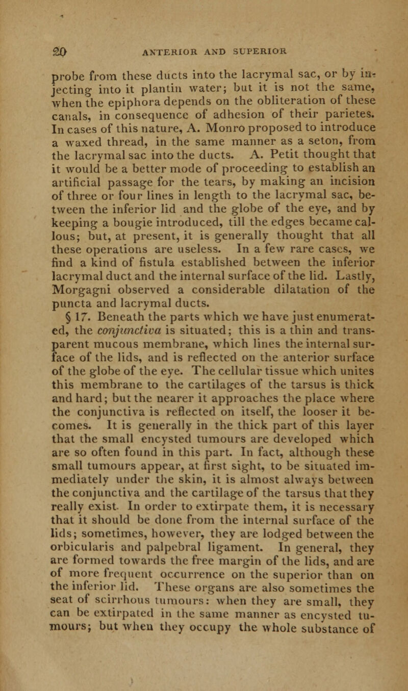 probe from these ducts into the lacrymal sac, or by in- jecting into it plantin water; but it is not the same, when the epiphora depends on the obliteration of these canals, in consequence of adhesion of their parietes. In cases of this nature, A. Monro proposed to introduce a waxed thread, in the same manner as a seton, from the lacrymal sac into the ducts. A. Petit thought that it would be a better mode of proceeding to establish an artificial passage for the tears, by making an incision of three or four lines in length to the lacrymal sac, be- tween the inferior lid and the globe of the eye, and by keeping a bougie introduced, till the edges became cal- lous; but, at present, it is generally thought that all these operations are useless. In a few rare cases, we find a kind of fistula established between the inferior lacrymal duct and the internal surface of the lid. Lastly, Morgagni observed a considerable dilatation of the puncta and lacrymal ducts. § 17. Beneath the parts which we have just enumerat- ed, the conjunctiva is situated; this is a thin and trans- parent mucous membrane, which lines the internal sur- face of the lids, and is reflected on the anterior surface of the globe of the eye. The cellular tissue which unites this membrane to the cartilages of the tarsus is thick and hard; but the nearer it approaches the place where the conjunctiva is reflected on itself, the looser it be- comes. It is generally in the thick part of this layer that the small encysted tumours are developed which are so often found in this part. In fact, although these small tumours appear, at first sight, to be situated im- mediately under the skin, it is almost always between the conjunctiva and the cartilage of the tarsus that they really exist In order to extirpate them, it is necessary that it should be done from the internal surface of the lids; sometimes, however, they are lodged between the orbicularis and palpebral ligament. In general, they are formed towards the free margin of the lids, and are of more frequent occurrence on the superior than on the inferior lid. These organs are also sometimes the seat of scirrhous tumours: when they are small, they can be extirpated in the same manner as encysted tu- mours; but when they occupy the whole substance of