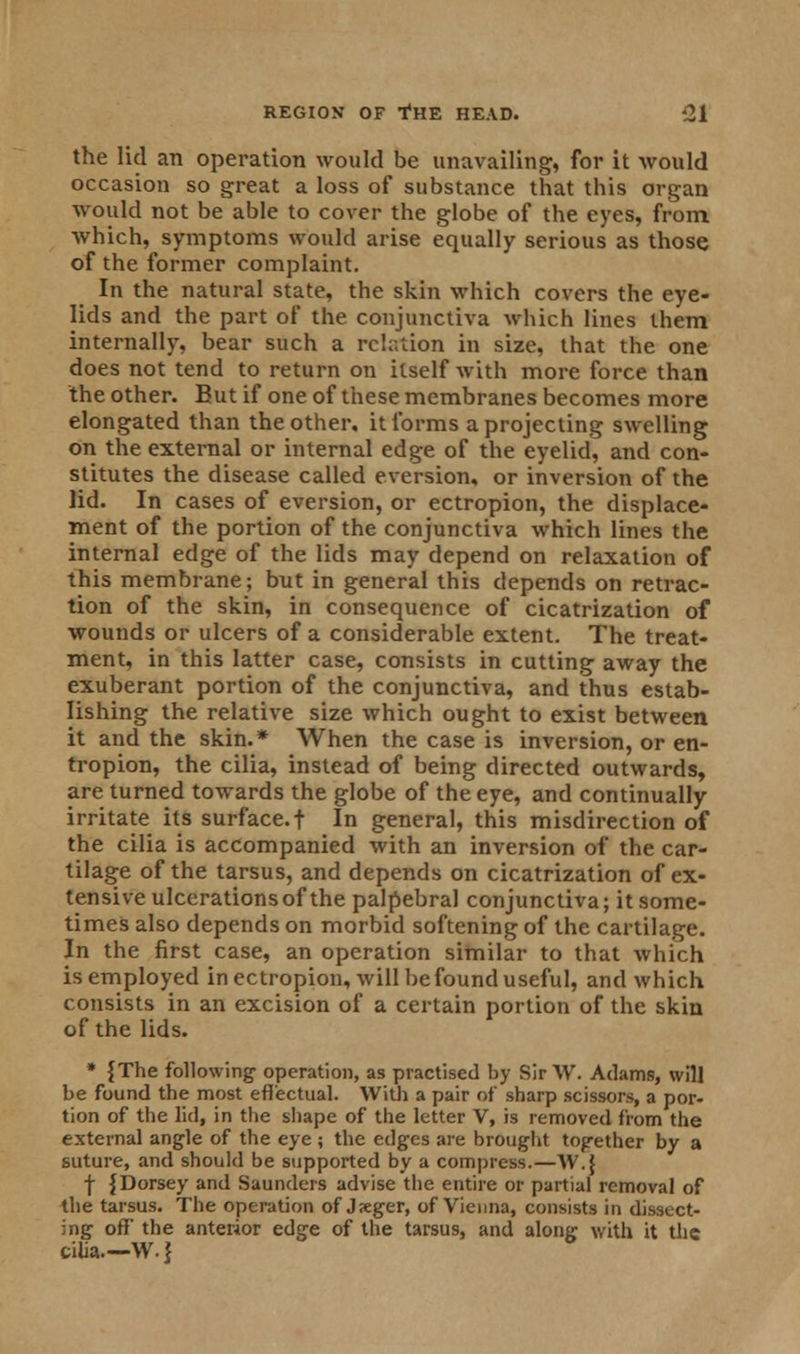 the lid an operation would be unavailing, for it would occasion so great a loss of substance that this organ would not be able to cover the globe of the eyes, from which, symptoms would arise equally serious as those of the former complaint. In the natural state, the skin which covers the eye- lids and the part of the conjunctiva which lines them internally, bear such a relation in size, that the one does not tend to return on itself with more force than the other. But if one of these membranes becomes more elongated than the other, it forms a projecting swelling on the external or internal edge of the eyelid, and con- stitutes the disease called eversion, or inversion of the lid. In cases of eversion, or ectropion, the displace- ment of the portion of the conjunctiva which lines the internal edge of the lids may depend on relaxation of this membrane; but in general this depends on retrac- tion of the skin, in consequence of cicatrization of wounds or ulcers of a considerable extent. The treat- ment, in this latter case, consists in cutting away the exuberant portion of the conjunctiva, and thus estab- lishing the relative size which ought to exist between it and the skin.* When the case is inversion, or en- tropion, the cilia, instead of being directed outwards, are turned towards the globe of the eye, and continually irritate its surface.! In general, this misdirection of the cilia is accompanied with an inversion of the car- tilage of the tarsus, and depends on cicatrization of ex- tensive ulcerations of the palpebral conjunctiva; it some- times also depends on morbid softening of the cartilage. In the first case, an operation similar to that which is employed in ectropion, will be found useful, and which consists in an excision of a certain portion of the skin of the lids. * {The following operation, as practised by Sir W. Adams, will be found the most effectual. With a pair of sharp scissors, a por- tion of the lid, in the shape of the letter V, is removed from the external angle of the eye ; the edges are brought together by a suture, and should be supported by a compress.—W.J f {Dorsey and Saunders advise the entire or partial removal of the tarsus. The operation of Jxger, of Vienna, consists in dissect- ing off the anterior edge of the tarsus, and along with it the cilia—W.}