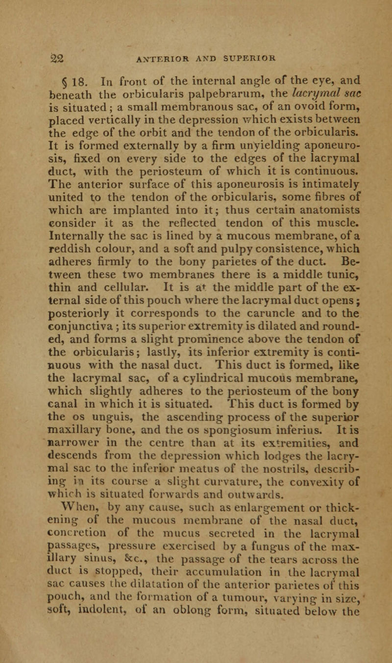 § 18. In front of the internal angle of the eye, and beneath the orbicularis palpebrarum, the lacrymal sac is situated ; a small membranous sac, of an ovoid form, placed vertically in the depression which exists between the edge of the orbit and the tendon of the orbicularis. It is formed externally by a firm unyielding aponeuro- sis, fixed on every side to the edges of the lacrymal duct, with the periosteum of which it is continuous. The anterior surface of this aponeurosis is intimately united to the tendon of the orbicularis, some fibres of which are implanted into it; thus certain anatomists consider it as the reflected tendon of this muscle. Internally the sac is lined by a mucous membrane, of a reddish colour, and a soft and pulpy consistence, which adheres firmly to the bony parietes of the duct. Be- tween these two membranes there is a middle tunic, thin and cellular. It is at the middle part of the ex- ternal side of this pouch where the lacrymal duct opens; posteriorly it corresponds to the caruncle and to the conjunctiva ; its superior extremity is dilated and round- ed, and forms a slight prominence above the tendon of the orbicularis; lastly, its inferior extremity is conti- nuous with the nasal duct. This duct is formed, like the lacrymal sac, of a cylindrical mucous membrane, which slightly adheres to the periosteum of the bony canal in which it is situated. This duct is formed by the os unguis, the ascending process of the superior maxillary bone, and the os spongiosum inferius. It is narrower in the centre than at its extremities, and descends from the depression which lodges the lacry- mal sac to the inferior meatus of the nostrils, describ- ing i1! its course a slight curvature, the convexity of which is situated forwards and outwards. When, by any cause, such as enlargement or thick- ening of the mucous membrane of the nasal duct, concretion of the mucus secreted in the lacrymal passages, pressure exercised by a fungus of the max- illary sinus, Sec, the passage of the tears across the duct is stopped, their accumulation in the lacrymal sac causes the dilatation of the anterior parietes of this pouch, and the formation of a tumour, varying in size,' soft, indolent, of an oblong form, situated below the