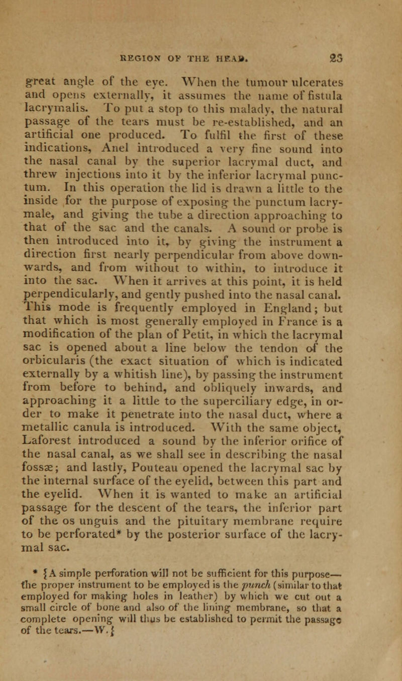 great angle of the eye. When the tumour ulcerates and opens externally, it assumes the name of fistula lacrymalis. To put a stop to this malady, the natural passage of the tears must he re-established, and an artificial one produced. To fulfil the first of these indications, Anel introduced a very fine sound into the nasal canal by the superior lacrymal duct, and threw injections into it by the inferior lacrymal punc- tual. In this operation the lid is drawn a little to the inside for the purpose of exposing the punctum lacry- male, and giving the tube a direction approaching to that of the sac and the canals. A sound or probe is then introduced into it, by giving the instrument a direction first nearly perpendicular from above down- wards, and from without to within, to introduce it into the sac. When it arrives at this point, it is held perpendicularly, and gently pushed into the nasal canal. This mode is frequently employed in England; but that which is most generally employed in France is a modification of the plan of Petit, in which the lacrymal sac is opened about a line below the tendon of the orbicularis (the exact situation of which is indicated externally by a whitish line), by passing the instrument from before to behind, and obliquely inwards, and approaching it a little to the superciliary edge, in or- der to make it penetrate into the nasal duct, where a metallic canula is introduced. With the same object, Laforest introduced a sound by the inferior orifice of the nasal canal, as we shall see in describing the nasal fossae; and lastly, Pouteau opened the lacrymal sac by the internal surface of the eyelid, between this part and the eyelid. When it is wanted to make an artificial passage for the descent of the tears, the inferior part of the os unguis and the pituitary membrane require to be perforated* by the posterior surface of the lacry- mal sac. * f A simple perforation will not be sufficient for this purpose— the proper instrument to be employed is the punch (similar to that employed for making holes in leather) by which we cut out a small circle of bone and also of the lining membrane, so that a complete opening will thus be established to permit the passage of the tears.—W. J