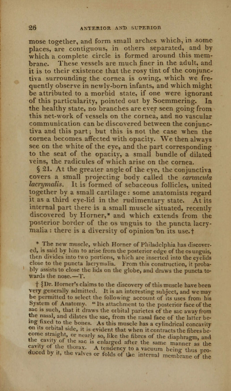 mose together, and form small arches which, in some places, are contiguous, in others separated, and by which a complete circle is formed around this mem- brane. These vessels are much finer in the adult, and it is to their existence that the rosy tint of the conjunc- tiva surrounding the cornea is owing, which we fre- quently observe in newly-born infants, and which might be attributed to a morbid state, if one were ignorant of this particularity, pointed out by Soemmering. In the healthy state, no branches are ever seen going from this net-work of vessels on the cornea, and no vascular communication can be discovered between the conjunc- tiva and this part; but this is not the case when the cornea becomes affected with opacity. We then always see on the white of the eye, and the part corresponding to the seat of the opacity, a small bundle of dilated veins, the radicules of which arise on the cornea. § 21. At the greater angle of the eye, the conjunctiva covers a small projecting body called the canmcula lacrymalis. It is formed of sebaceous follicles, united together by a small cartilage: some anatomists regard it as a third eye-lid in the rudimentary state. At its internal part there is a small muscle situated, recently discovered by Horner,* and which extends from the posterior border of the os unguis to the puncta lacry- malia: there is a diversity of opinion on its use.t * The new muscle, which Horner of Philadelphia lias discover- ed, is said by him to arise from the posterior edge of the os unguis, then divides into two portions, which are inserted into the eyelids close to the puncta laciymalia. From this construction, it proba- bly assists to close the lids on the globe, and draws the puncta to- wards the nose.—T. f {Dr. Horner's claims to the discovery of this muscle have been Very generally admitted. It is an interesting subject, and we mav be permitted to select the following account of its uses from his System of Anatomy.  Its attachment to the posterior face of the sac is such, that it draws the oibital parietes of the sac away from the nasal, and dilates the sac, from the nasal face of the latter be- ing fixed to the bones. As this muscle has a cylindrical concavity on its orbital side, it is evident that when it contracts the fibres be- come straight or nearly so, like the fibres of the diaphragm, and c vitv , -,. 'e SaC 1S en,ar»ed af,er the same »« ** the cavity of the thorax. A tendency to a vacuum beino- thus nro- duced by ,t, the valves or folds of the internal membraeof the