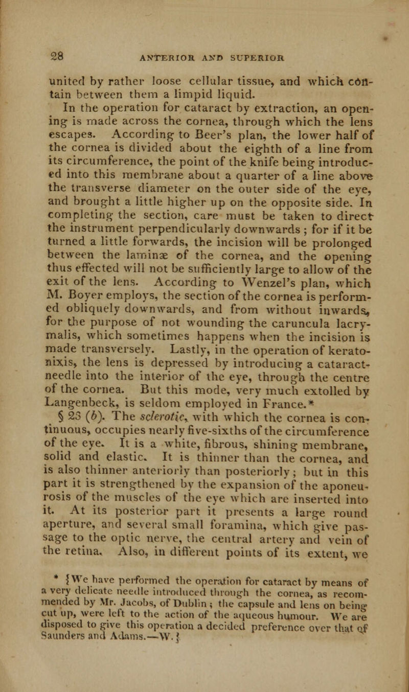 united by rather loose cellular tissue, and which con- tain between them a limpid liquid. In the operation for cataract by extraction, an open- ing is made across the cornea, through which the lens escapes. According to Beer's plan, the lower half of the cornea is divided about the eighth of a line from its circumference, the point of the knife being introduc- ed into this membrane about a quarter of a line above the transverse diameter on the outer side of the eye, and brought a little higher up on the opposite side. In completing the section, care must be taken to direct the instrument perpendicularly downwards ; for if it be turned a little forwards, the incision will be prolonged between the laminae of the cornea, and the opening thus effected will not be sufficiently large to allow of the exit of the lens. According to Wenzel's plan, which M. Boyer employs, the section of the cornea is perform- ed obliquely downwards, and from without inwards, for the purpose of not wounding the caruncula lacry- malis, which sometimes happens when the incision is made transversely. Lastly, in the operation of kerato- nixis, the lens is depressed by introducing a cataract- needle into the interior of the eye, through the centre of the cornea. But this mode, very much extolled by Langenbeck, is seldom employed in France.* § 23 (b). The sclerotic, with which the cornea is con- tinuous, occupies nearly five-sixths of the circumference of the eye. It is a white, fibrous, shining membrane, solid and elastic. It is thinner than the cornea, and is also thinner anteriorly than posteriorly; but in this part it is strengthened by the expansion of the aponeu- rosis of the muscles of the eye which are inserted into it. At its posterior part it presents a large round aperture, and several small foramina, which give pas- sage to the optic nerve, the central artery and vein of the retina. Also, in different points of its extent, we * {We have performed the operation for cataract by means of a very delicate needle introduced through the cornea, as recom- mended by Mr. Jacobs, of Dublin ; the capsule and lens on being cut up, were left to the action of the aqueous humour. We are disposed to give this operation a decided preference over that of Saunders and Adams.—W. J