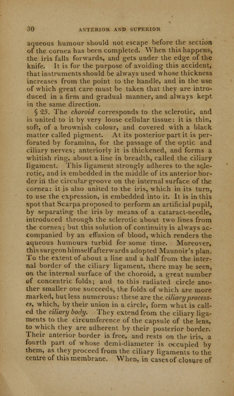 aqueous humour should not escape before the section of the cornea has been completed. When this happens^ the iris falls forwards, and gets under the edge of the knife. It is for the purpose of avoiding this accident, that instruments should be always used whose thickness increases from the point to the handle, and in the use of which great care must be taken that they are intro- duced in a firm and gradual manner, and always kept in the same direction. § 25. The choroid corresponds to the sclerotic, and is united to it by very loose cellular tissue: it is thin, soft, of a brownish colour, and covered with a black matter called pigment. At its posterior part it is per- forated by foramina, for the passage of the optic and ciliary nerves; anteriorly it is thickened, and forms a whitish ring, about a line in breadth, called the ciliary ligament. This ligament strongly adheres to the scle- rotic, and is embedded in the middle of its anterior bor- der in the circular groove on the internal surface of the cornea: it is also united to the iris, which in its turn, to use the expression, is embedded into it. It is in this spot that Scarpa proposed to perform an artificial pupil, by separating the iris by means of a cataract-needle, introduced through the sclerotic about two lines from the cornea; but this solution of continuity is always ac- companied by an effusion of blood, which renders the aqueous humours turbid for some time. Moreover, this surgeon himself afterwards adopted Maunoir's plan. To the extent of about a line and a half from the inter- nal border of the ciliary ligament, there may be seen, on the internal surface of the choroid, a great number of concentric folds; and to this radiated circle ano- ther smaller one succeeds, the folds of which are more marked, but less numerous: these are the ciliary process- es, which, by their union in a circle, form what is call- ed the ciliary body. They extend from the ciliary liga- ments to the circumference of the capsule of the lens, to which they are adherent by their posterior border. Their anterior border is free, and rests on the iris, a fourth part of whose dcmi-diameter is occupied by them, as they proceed from the ciliary ligaments to the centre of this membrane. When, in cases of closure of