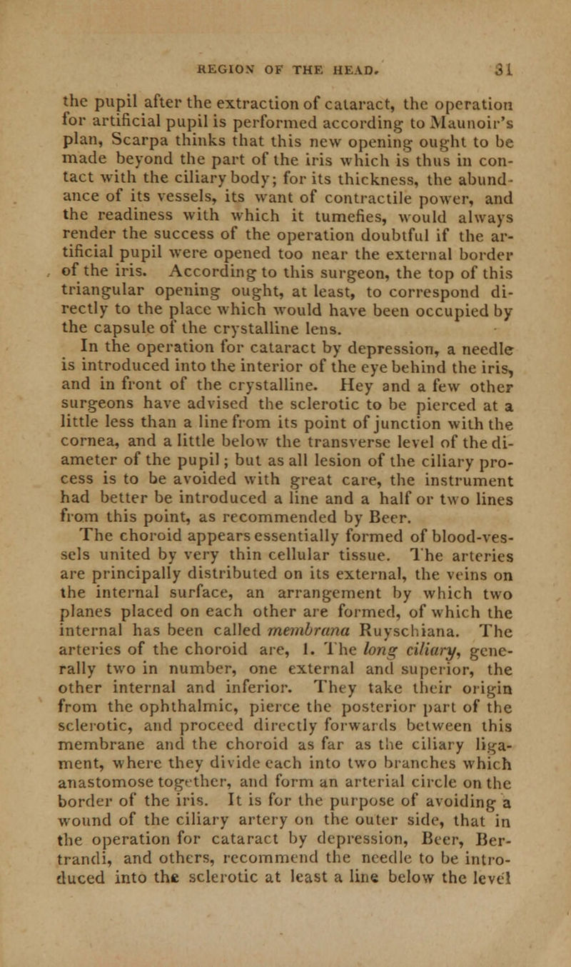the pupil after the extraction of cataract, the operation for artificial pupil is performed according to Maunoir's plan, Scarpa thinks that this new opening ought to be made beyond the part of the iris which is thus in con- tact with the ciliary body; for its thickness, the abund- ance of its vessels, its want of contractile power, and the readiness with which it tumefies, would always render the success of the operation doubtful if the ar- tificial pupil were opened too near the external border of the iris. According to this surgeon, the top of this triangular opening ought, at least, to correspond di- rectly to the place which would have been occupied by the capsule of the crystalline lens. In the operation for cataract by depression, a needle is introduced into the interior of the eye behind the iris, and in front of the crystalline. Hey and a few other surgeons have advised the sclerotic to be pierced at a little less than a line from its point of junction with the cornea, and a little below the transverse level of the di- ameter of the pupil; but as all lesion of the ciliary pro- cess is to be avoided with great care, the instrument had better be introduced a line and a half or two lines from this point, as recommended by Beer. The choroid appears essentially formed of blood-ves- sels united by very thin cellular tissue. The arteries are principally distributed on its external, the veins on the internal surface, an arrangement by which two planes placed on each other are formed, of which the internal has been called membrana Ruyschiana. The arteries of the choroid are, 1. The long ciliary, gene- rally two in number, one external and superior, the other internal and inferior. They take their origin from the ophthalmic, pierce the posterior part of the sclerotic, and proceed directly forwards between this membrane and the choroid as far as the ciliary liga- ment, where they divide each into two branches which anastomose together, and form an arterial circle on the border of the iris. It is for the purpose of avoiding a wound of the ciliary artery on the outer side, that in the operation for cataract by depression, Beer, Ber- trandi, and others, recommend the needle to be intro- duced into the sclerotic at least a line below the level