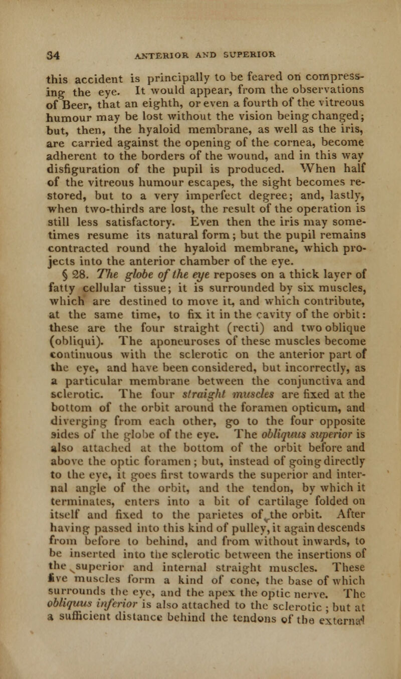 this accident is principally to be feared on compress- ing the eye. It would appear, from the observations of Beer, that an eighth, or even a fourth of the vitreous humour may be lost without the vision being changed; but, then, the hyaloid membrane, as well as the iris, are carried against the opening of the cornea, become adherent to the borders of the wound, and in this way disfiguration of the pupil is produced. When half of the vitreous humour escapes, the sight becomes re- stored, but to a very imperfect degree; and, lastly, when two-thirds are lost, the result of the operation is still less satisfactory. Even then the iris may some- times resume its natural form; but the pupil remains contracted round the hyaloid membrane, which pro- jects into the anterior chamber of the eye. § 28. The globe of the eye reposes on a thick layer of fatty cellular tissue; it is surrounded by six muscles, which are destined to move it, and which contribute, at the same time, to fix it in the cavity of the orbit: these are the four straight (recti) and two oblique (obliqui). The aponeuroses of these muscles become continuous with the sclerotic on the anterior part of the eye, and have been considered, but incorrectly, as a particular membrane between the conjunctiva and sclerotic. The four straight muscles are fixed at the bottom of the orbit around the foramen opticum, and diverging from each other, go to the four opposite sides of the globe of the eye. The obliquits superior is also attached at the bottom of the orbit before and above the optic foramen; but, instead of going directly to the eye, it goes first towards the superior and inter- nal angle of the orbit, and the tendon, by which it terminates, enters into a bit of cartilage folded on itself and fixed to the parietes ofvthe orbit. After having passed into this kind of pulley, it again descends from before to behind, and from without inwards, to be inserted into the sclerotic between the insertions of the ^superior and internal straight muscles. These five muscles form a kind of cone, the base of which surrounds the eye, and the apex the optic nerve. The obliquus inferior is also attached to the sclerotic ; but at a sufficient distance behind the tendons of the externa!