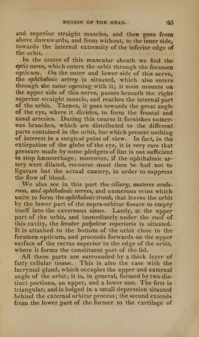 and superior straight muscles, and then goes from above downwards, and from without, to the inner side, towards the internal extremity of the inferior edge of the orbit. In the centre of this muscular sheath we find the optic nerve, which enters the orbit through the foramen opiicum. On the outer and lower side of this nerve, the ophthalmic artery is situated, which also enters through the same opening with it; it soon mounts on the upper side of this nerve, passes beneath the right superior straight muscle, and reaches the internal part of the orbit. Thence, it goes towards the great angle of the eye, where it divides, to form the frontal and nasal arteries. During this course it furnishes numer- ous branches, which are distributed to the different parts contained in the orbit, but which present nothing of interest in a surgical point of view. In fact, in the extirpation of the globe of the eye, it is very rare that pressure made by some pledgets of lint is not sufficient to stop haemorrhage; moreover, if the ophthalmic ar- tery were dilated, recourse must then be had not to ligature but the actual cautery, in order to suppress the flow of blood. We also see in this part the ciliary, motores oculo- rum, and ophthalmic nerves, and numerous veins which unite to form the, ophthalmic trunk, that leaves the orbit by the lower part of the supra-orbitar fissure to empty itself into the cavernous sinus. Lastly, at the upper part of the orbit, and immediately under the roof of this cavity, the levator palpebrx svperioris is situated. It is attached to the bottom of the orbit close to the foramen opticum, and proceeds forwards on the upper surface of the rectus superior to the edge of the orbit, where it forms the constituent part of the lid. All these parts are surrounded by a thick layer of fatty cellular tissue. This is also the case with the lacrymal gland, which occupies the upper and external angle of the orbit; it is, in general, formed by two dis- tinct portions, an upper, and a lower one. The first is triangular, and is lodged in a small depression situated behind the external orbitar process; the second extends from the lower part of the former to the cartilage of