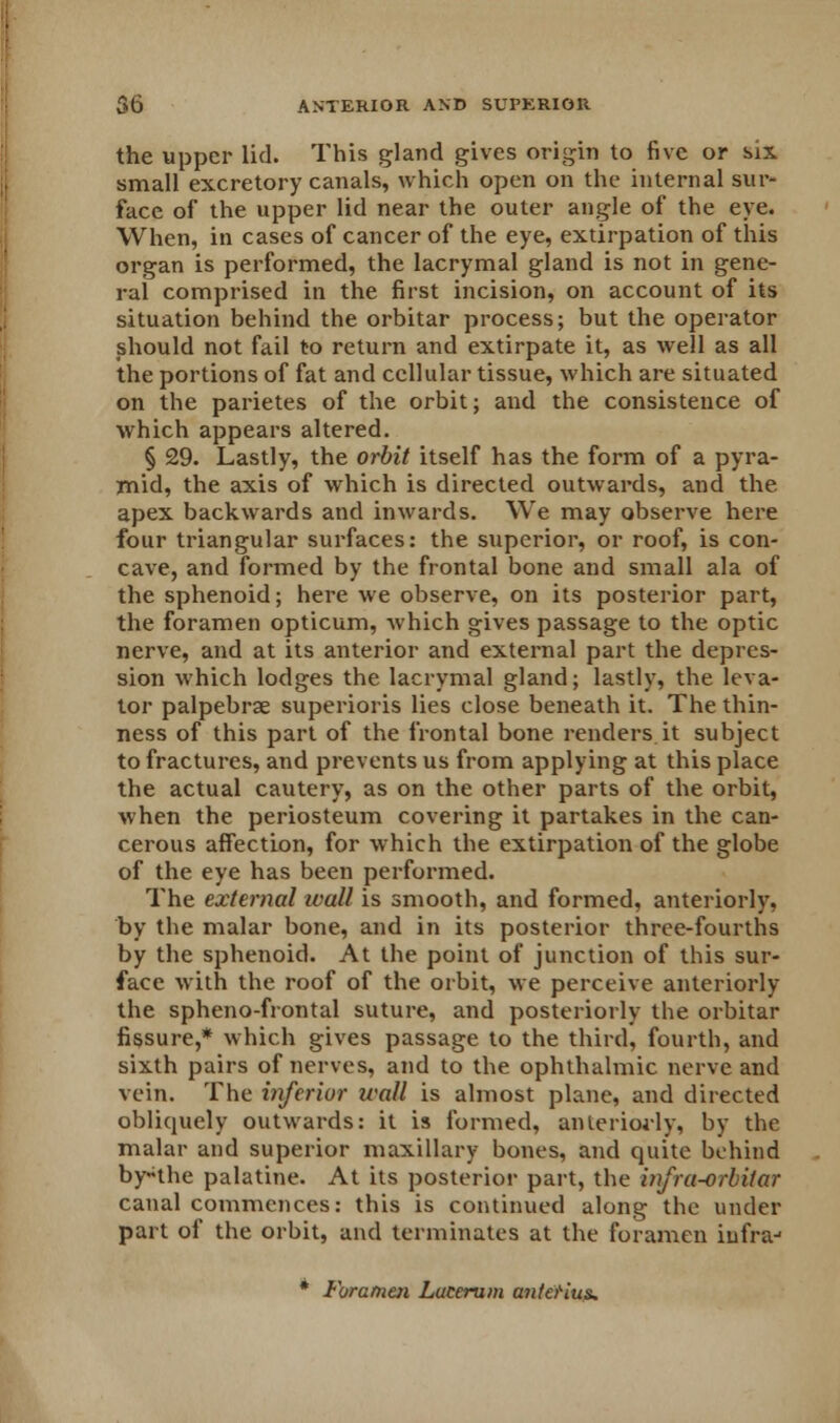 the upper lid. This gland gives origin to five or six small excretory canals, which open on the internal sur- face of the upper lid near the outer angle of the eye. When, in cases of cancer of the eye, extirpation of this organ is performed, the lacrymal gland is not in gene- ral comprised in the first incision, on account of its situation behind the orbitar process; but the operator should not fail to return and extirpate it, as well as all the portions of fat and cellular tissue, which are situated on the parietes of the orbit; and the consistence of which appears altered. § 29. Lastly, the orbit itself has the form of a pyra- mid, the axis of which is directed outwards, and the apex backwards and inwards. We may observe here four triangular surfaces: the superior, or roof, is con- cave, and formed by the frontal bone and small ala of the sphenoid; here we observe, on its posterior part, the foramen opticum, which gives passage to the optic nerve, and at its anterior and external part the depres- sion which lodges the lacrymal gland; lastly, the leva- tor palpebrae superioris lies close beneath it. The thin- ness of this part of the frontal bone renders it subject to fractures, and prevents us from applying at this place the actual cautery, as on the other parts of the orbit, when the periosteum covering it partakes in the can- cerous affection, for which the extirpation of the globe of the eye has been performed. The external wall is smooth, and formed, anteriorly, by the malar bone, and in its posterior three-fourths by the sphenoid. At the point of junction of this sur- face with the roof of the orbit, we perceive anteriorly the spheno-frontal suture, and posteriorly the orbitar fissure,* which gives passage to the third, fourth, and sixth pairs of nerves, and to the ophthalmic nerve and vein. The inferior wall is almost plane, and directed obliquely outwards: it is formed, anteriorly, by the malar and superior maxillary bones, and quite behind bynhe palatine. At its posterior part, the infra-orbitar canal commences: this is continued along the under part of the orbit, and terminates at the foramen iufraj * Foramen Lacerum antefius.