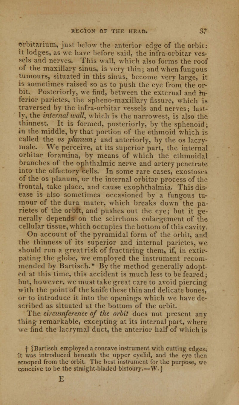 ©vbitarium, just below the anterior edge of the orbit: it lodges, as we have before said, the infra-orbitar ves- sels and nerves. This wall, which also forms the roof of the maxillary sinus, is very thin; and when fungous tumours, situated in this sinus, become very large, it is sometimes raised so as to push the eye from the or- bit. Posteriorly, we find, between the external and hi- ferior parietes, the spheno-maxillary fissure, which is traversed by the infra-orbitar vessels and nerves; last- ly, the internal wall, which is the narrowest, is also the thinnest. It is formed, posteriorly, by the sphenoid; in the middle, by that portion of the ethmoid which is called the os planum; and anteriorly, by the os lacry- male. We perceive, at its superior part, the internal orbitar foramina, by means of which the ethmoidal branches of the ophthalmic nerve and artery penetrate into the olfactory cells. In some rare cases, exostoses of the os planum, or the internal orbitar process of the frontal, take place, and cause exophthalmia. This dis- ease is also sometimes occasioned by a fungous tu- mour of the dura mater, which breaks down the pa- rietes of the orbit, and pushes out the eye; but it ge- nerally depends on the scirrhous enlargement of the cellular tissue, which occupies the bottom of this cavity. On account of the pyramidal form of the orbit, and the thinness of its superior and internal parietes, we should run a great risk of fracturing them, if, in extir- pating the globe, we employed the instrument recom- mended by Bartisch.* By the method generally adopt- ed at this time, this accident is much less to be feared; but, however, we must take great care to avoid piercing with the point of the knife these thin and delicate bones, or to introduce it into the openings which we have de- scribed as situated at the bottom of the orbit. The circumference of the orbit does not present any thing remarkable, excepting at its internal part, where we find the lacrymal duct, the anterior half of which is | {Bartisch employed a concave instrument with cutting edges; it was introduced beneath the upper eyelid, and the eye then scooped from the orbit. The best instrument for the purpose, we conceive to be the straight-bladed bistoury.—W.j