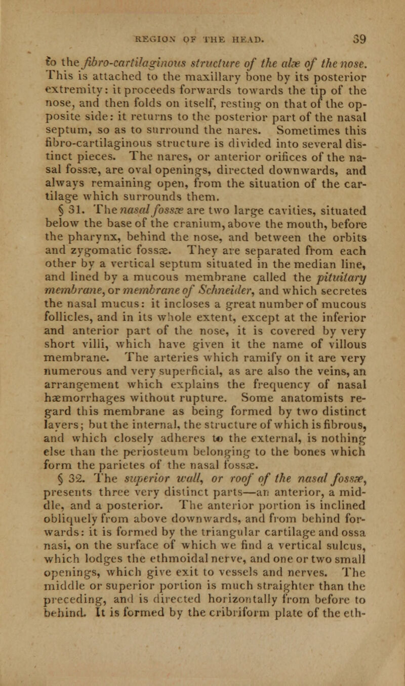 fo the fibro-cartilaginous structure of the alee, of the nose. This is attached to the maxillary bone by its posterior extremity: it proceeds forwards towards the tip of the nose, and then folds on itself, resting on that of the op- posite side: it returns to the posterior part of the nasal septum, so as to surround the nares. Sometimes this fibro-cartilaginous structure is divided into several dis- tinct pieces. The nares, or anterior orifices of the na- sal fossae, are oval openings, directed downwards, and always remaining open, from the situation of the car- tilage which surrounds them. § 31. The nasal fossx are two large cavities, situated below the base of the cranium, above the mouth, before the pharynx, behind the nose, and between the orbits and zygomatic fossae. They are separated from each other by a vertical septum situated in the median line, and lined by a mucous membrane called the pituitary membrane, or membrane of Schneider, and which secretes the nasal mucus: it incloses a great number of mucous follicles, and in its whole extent, except at the inferior and anterior part of the nose, it is covered by very short villi, which have given it the name of villous membrane. The arteries which ramify on it are very numerous and very superficial, as are also the veins, an arrangement which explains the frequency of nasal haemorrhages without rupture. Some anatomists re- gard this membrane as being formed by two distinct layers; but the internal, the structure of which is fibrous, and which closely adheres t*> the external, is nothing else than the periosteum belonging to the bones which form the parietes of the nasal fossae. § 32. The superior wall, or roof of the nasal fosspe, presents three very distinct parts—an anterior, a mid- dle, and a posterior. The anterior portion is inclined obliquely from above downwards, and from behind for- wards: it is formed by the triangular cartilage and ossa nasi, on the surface of which we find a vertical sulcus, which lodges the ethmoidal nerve, and one or two small openings, which give exit to vessels and nerves. The middle or superior portion is much straighter than the preceding, an<l is directed horizontally from before to behind. It is formed by the cribriform plate of the eth-