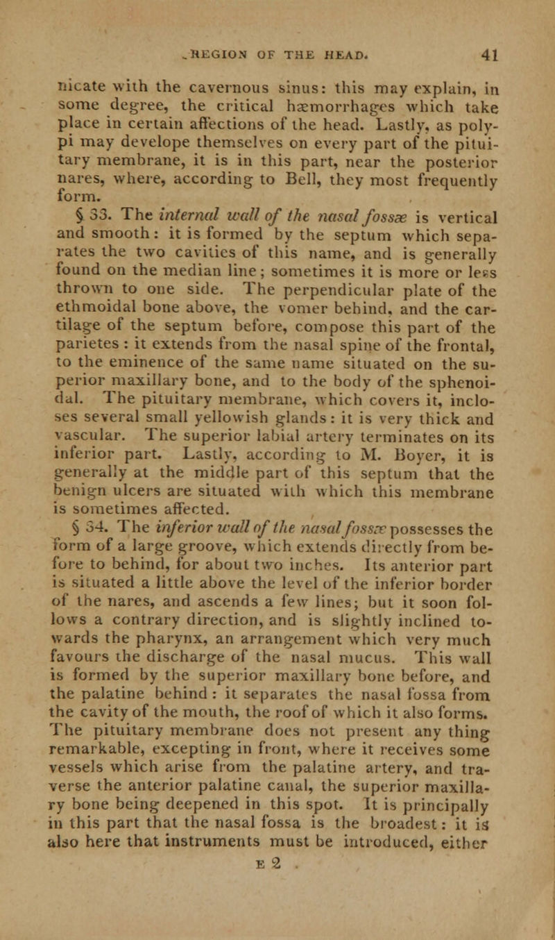 nicate with the cavernous sinus: this may explain, in some degree, the critical haemorrhages which take place in certain affections of the head. Lastly, as poly- pi may develope themselves on every part of the pitui- tary membrane, it is in this part, near the posterior nares, where, according to Bell, they most frequently form. § 33. The internal wall of the nasal fossx is vertical and smooth: it is formed by the septum which sepa- rates the two cavities of this name, and is generally found on the median line; sometimes it is more or less thrown to one side. The perpendicular plate of the ethmoidal bone above, the vomer behind, and the car- tilage of the septum before, compose this part of the parietes : it extends from the nasal spine of the frontal, to the eminence of the same name situated on the su- perior maxillary bone, and to the body of the sphenoi- dal. The pituitary membrane, which covers it, inclo- ses several small yellowish glands: it is very thick and vascular. The superior labial artery terminates on its inferior part. Lastly, according to M. Boyer, it is generally at the middle part of this septum that the benign ulcers are situated with which this membrane is sometimes affected. § 34. The inferior wall of the nasal fossae possesses the form of a large groove, which extends directly from be- fore to behind, for about two inches. Its anterior part is situated a little above the level of the inferior border of the nares, and ascends a few lines; but it soon fol- lows a contrary direction, and is slightly inclined to- wards the pharynx, an arrangement which very much favours the discharge of the nasal mucus. This wall is formed by the superior maxillary bone before, and the palatine behind : it separates the nasal fossa from the cavity of the mouth, the roof of which it also forms. The pituitary membrane does not present any thing remarkable, excepting in front, where it receives some vessels which arise from the palatine artery, and tra- verse the anterior palatine canal, the superior maxilla- ry bone being deepened in this spot. It is principally in this part that the nasal fossa is the broadest: it id also here that instruments must be introduced, either e'2