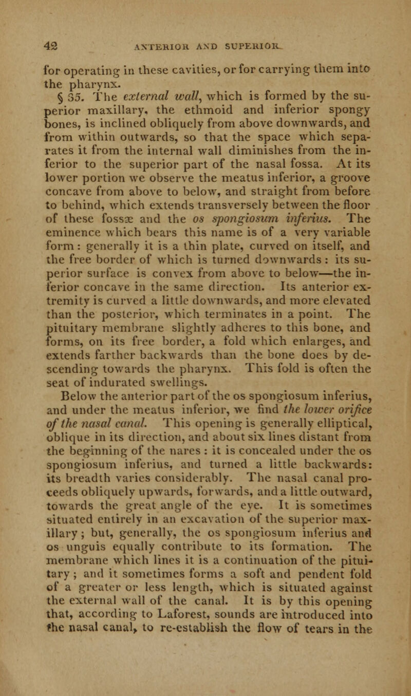for operating in these cavities, or for carrying them into the pharynx. § 35. The external wall, which is formed by the su- perior maxillary, the ethmoid and inferior spongy bones, is inclined obliquely from above downwards, and from within outwards, so that the space which sepa- rates it from the internal wall diminishes from the in- ferior to the superior part of the nasal fossa. At its lower portion we observe the meatus inferior, a groove concave from above to below, and straight from before to behind, which extends transversely between the floor of these fossae and the os spongiosum inferius. The eminence which bears this name is of a very variable form: generally it is a thin plate, curved on itself, and the free border of which is turned downwards : its su- perior surface is convex from above to below—the in- ferior concave in the same direction. Its anterior ex- tremity is curved a little downwards, and more elevated than the posterior, which terminates in a point. The pituitary membrane slightly adheres to this bone, and forms, on its free border, a fold which enlarges, and extends farther backwards than the bone does by de- scending towards the pharynx. This fold is often the seat of indurated swellings. Below the anterior part of the os spongiosum inferius, and under the meatus inferior, we find the lower orifice of the nasal canal. This opening is generally elliptical, oblique in its direction, and about six lines distant from the beginning of the nares : it is concealed under the os spongiosum inferius, and turned a little backwards: its breadth varies considerably. The nasal canal pro- ceeds obliquely upwards, forwards, and a little outward, towards the great angle of the eye. It is sometimes situated entirely in an excavation of the superior max- illary; but, generally, the os spongiosum inferius and os unguis equally contribute to its formation. The membrane which lines it is a continuation of the pitui- tary ; and it sometimes forms a soft and pendent fold of a greater or less length, which is situated against the external wall of the canal. It is by this opening that, according to Laforest, sounds are introduced into the nasal canal, to re-establish the flow of tears in the