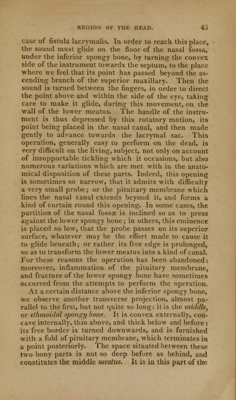 case of fistula lacrymalis. In order to reach this place, the sound must glide on the floor of the nasal fossa, under the inferior spongy bone, by turning the convex side of the instrument towards the septum, to the place where we feel that its point has passed beyond the as- cending branch of the superior maxillary. Then the sound is turned between the fingers, in order to direct the point above and within the side of the eye, taking care to make it glide, during this movement, on the wall of the lower meatus. The handle of the instru- ment is thus depressed by this rotatory motion, its point being placed in the nasal canal, and then made gently to advance towards the lacrymal sac. This operation, generally easy to perform on the dead, is very difficult on the living, subject, not only on account of insupportable tickling which it occasions, but also numerous variations which are met with in the anato- mical disposition of these parts. Indeed, this opening is sometimes so narrow, that it admits with difficulty a very small probe; or the pituitary membrane which lines the nasal canal extends beyond it, and forms a kind of curtain round this opening. In some cases, the partition of the nasal fossae is inclined so as to press against the lower spongy bone ; in others, this eminence is placed so low, that the probe passes on its superior surface, whatever may be the effort made to cause it to glide beneath; or rather its free edge is prolonged, so as to transform the lower meatus into a kind of canal. For these reasons the operation has been abandoned: moreover, inflammation of the pituitary membrane, and fracture of the lower spongy bone have sometimes occurred from the attempts to perform the operation. At a certain distance above the inferior spongy bone, we observe another transverse projection, almost pa- rallel to the first, but not quite so long: it is the middle, or ethmoidal spongy bone. It is convex externally, con- cave internally, thin above, and thick below and before: its free border is turned downwards, and is furnished with a fold of pituitary membrane, which terminates in a point posteriorly. The space situated between these two bony parts is not so deep before as behind, and constitutes the middle meatus. It is in this part of the