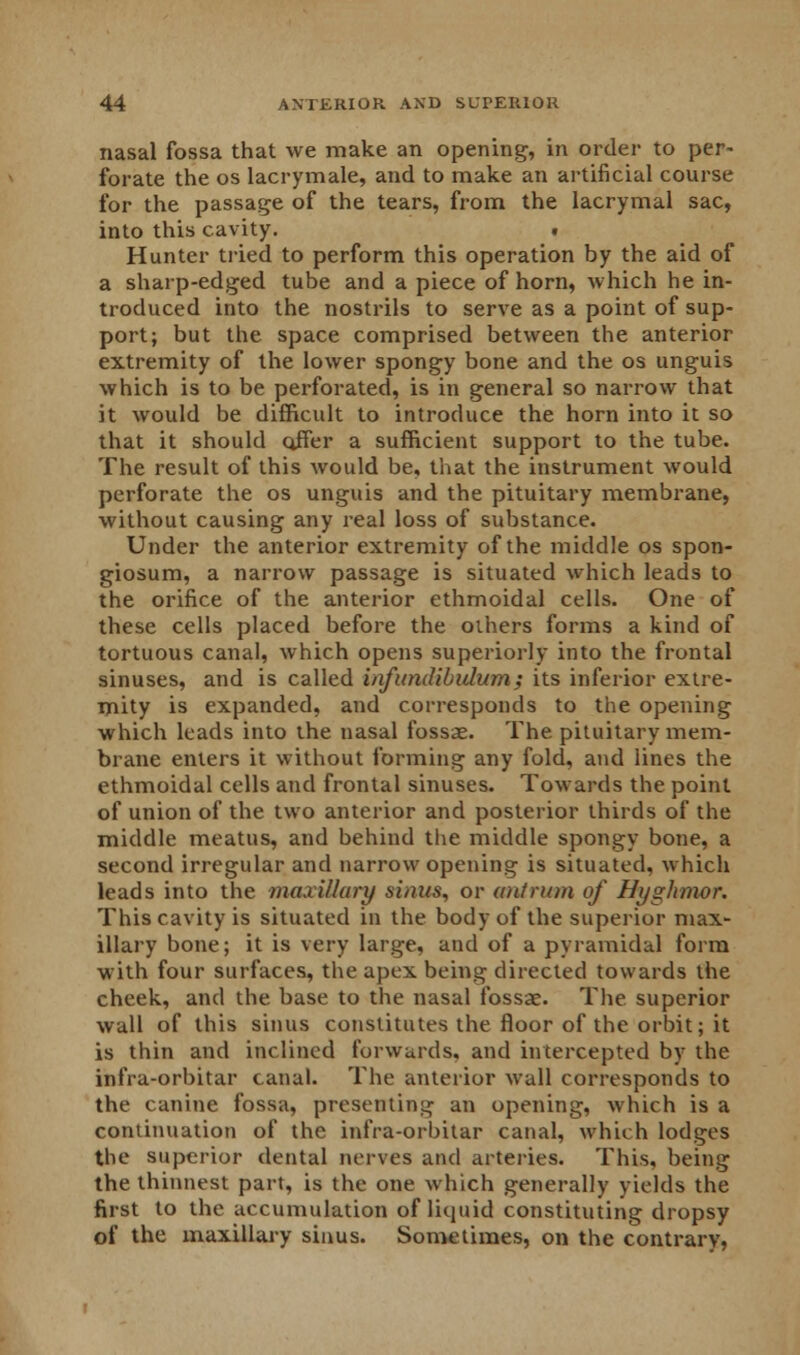 nasal fossa that we make an opening, in order to per- forate the os lacrymale, and to make an artificial course for the passage of the tears, from the lacrymal sac, into this cavity. . Hunter tried to perform this operation by the aid of a sharp-edged tube and a piece of horn, which he in- troduced into the nostrils to serve as a point of sup- port; but the space comprised between the anterior extremity of the lower spongy bone and the os unguis which is to be perforated, is in general so narrow that it would be difficult to introduce the horn into it so that it should offer a sufficient support to the tube. The result of this would be, that the instrument would perforate the os unguis and the pituitary membrane, without causing any real loss of substance. Under the anterior extremity of the middle os spon- giosum, a narrow passage is situated which leads to the orifice of the anterior ethmoidal cells. One of these cells placed before the others forms a kind of tortuous canal, which opens superiorly into the frontal sinuses, and is called infundibulum; its inferior extre- mity is expanded, and corresponds to the opening which leads into the nasal fossae. The pituitary mem- brane enters it without forming any fold, and lines the ethmoidal cells and frontal sinuses. Towards the point of union of the two anterior and posterior thirds of the middle meatus, and behind the middle spongy bone, a second irregular and narrow opening is situated, which leads into the maxillary sinus, or antrum of Hyghmor. This cavity is situated in the body of the superior max- illary bone; it is very large, and of a pyramidal form with four surfaces, the apex being directed towards the cheek, and the base to the nasal fossae. The superior wall of this sinus constitutes the floor of the orbit; it is thin and inclined forwards, and intercepted by the infra-orbitar canal. The anterior wall corresponds to the canine fossa, presenting an opening, which is a continuation of the infra-orbitar canal, which lodges the superior dental nerves and arteries. This, being the thinnest part, is the one which generally yields the first to the accumulation of liquid constituting dropsy of the maxillary sinus. Sometimes, on the contrary,